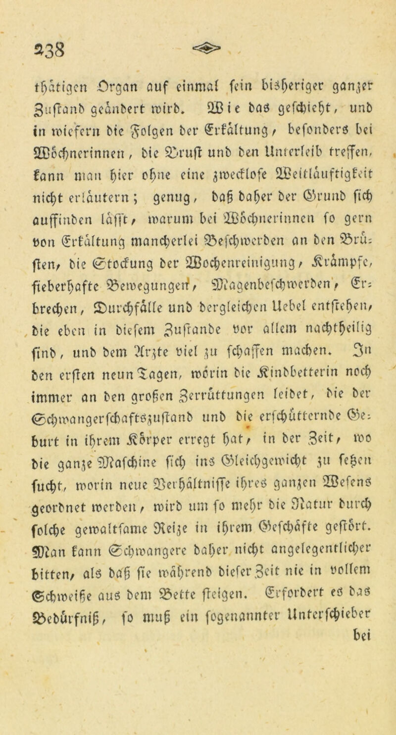 tätigen Organ auf einmal fein bisheriger ganzer Suflanb ge&nbert wirb. 2Bie bas gefcbicht, unb in wiefern bie folgen ber (Erföltung / befonbers bei SBochnerinnen , bie &ruft unb ben Unterleib treffen, fann man hier cf)ue eine jroecUofe IBeitlduftigEeit nicht erläutern ; genug, bah baf>er ber ©runb fich auffiuben lafft / warum bei 2B6cbnerinnen fo gern von (ürfc'altung mancherlei 9$efch werben an ben 93rm ften/ bie Stockung ber 2Bochenreinigung / Krampfe, fieberhafte Bewegungen?/ SDiagenbefcbwcrben / (£v; brechen, SDurchfälle unb bergleichen Uebel entfrefjen/ , bie eben in tiefem 3«fianbe vor allein nachtheilig finb, unb bem 2Cr$te viel ju fchaffen machen* 3n ben erften neun‘Sagen, worin bie ^inbbetterin noch immer an ben großen Zerrüttungen leibet, bie ber Schwa ngerfcbaftsjuftanb unb bie erfcfc&tternbe @e* burt in ihrem Körper erregt hat/ in ber Seit/ wo bie ganje SKafc&ine fich ins ©leichgewicht 311 fe&en fucht, worin neue Söet^äftniffc ihres ganzen üBefens georbnet werben / wirb um fo mehr bie Siatur burch fofehe gewaltfame 3Ui$e in ihrem ©efchäfte gefrort. ?Dian Eann «Schwangere bal)er nicht angelegentlicher bitten/ als baf fte wdljrenb biefet\3eit nie in vollem (Schweiße aus bem Bette [teigen. Srforbert es bas Bebftrfniß, fo muß ein fogenannter Unterfchieber bei
