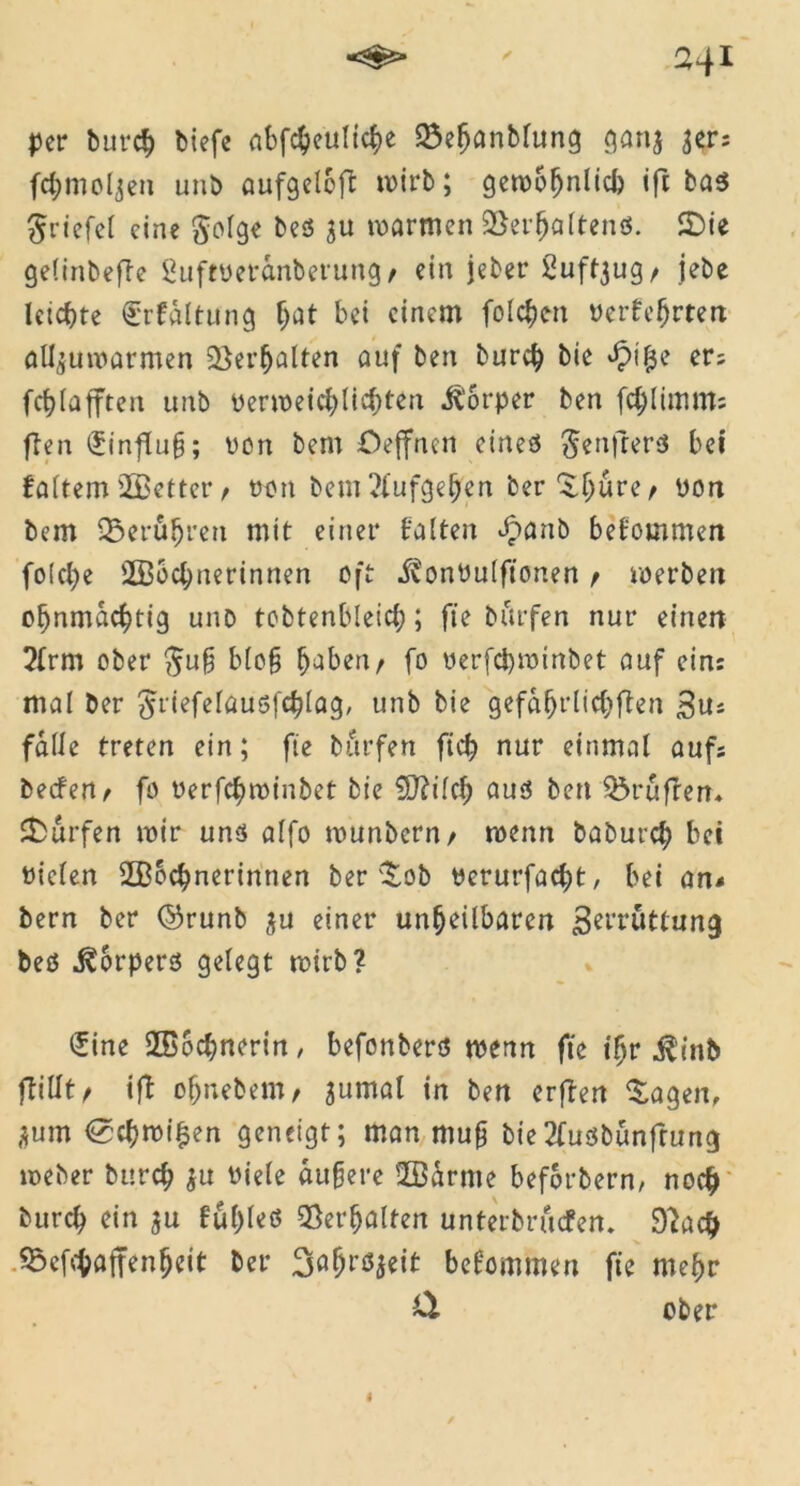 per burch biefe abfcheuliche Söeljanbfung gan$ 3er: fchmoljen unb aufgeleft rnirb; gewöhnlich ifi: Briefe! eine $olge beß $u warmen UBerfjaltenß. SDie gelinbefle £uftyeranberung/ ein jeber ßuf^ug/ jebe leichte Erhaltung f;at bei einem folgen yerfc(jrten alljuwarmen Verhalten auf ben burch bie apilje er; fchlafften unb verweichlichten Ü'orper ben fchlimm; ften £influ§; von bem Oeffnen eineß ^enfrerß bet faltem 2Better, yon bem ?tufgehen ber^hure/ yon bem berühren mit einer halten £flnb bekommen fo!cl)e 2Bocl;nerinnen oft i?onVulftonen t werben ohnmächtig unb tobtenbleich; fte burfen nur einen 2frm ober ftu§ blo§ haben/ fo verfd)minbet auf ein: mal ber ^rtefcrausfc^Iag, unb bie gefährlichen 3u* falle treten ein; fte burfen ftch nur einmal auf; beefertr fo verfchminbet bie Ü0?ilch auß ben prüften« Surfen mir unß aff0 munbern/ menn baburch bei yiclen 2Bbchnerinnen ber $ob verurfacht, bei an* bern ber ©runb $u einer unheilbaren ßerruttung beß ^orperß gelegt mirb? £ine ffiochnerin/ befonberß menn fte tljr $tnb fTillt r ift ohnebemr jumal in ben erfben £agen, j}um (Schmißen geneigt; man mufj bie2fußbünfrung meber burch $u viele aufere 2ßdrme beforbern, noch burch ein ju hül)leß Verhalten unterbrachen. Dbadj 55cf-haffenheit ber ^a^res^ett bekommen fte mehr & ober