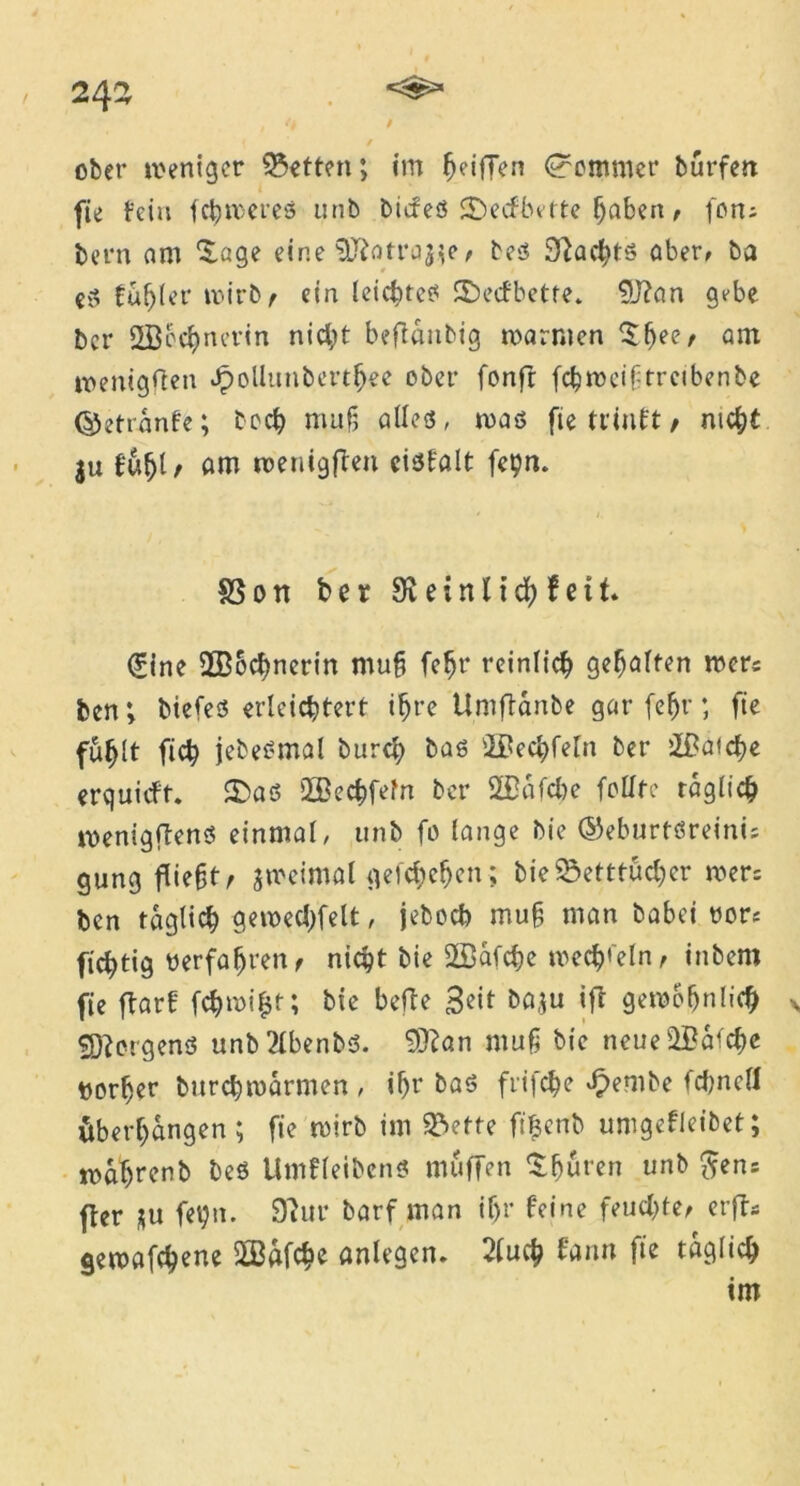243 I 9 ober weniger betten; im Riffen Sommer bürfett fie fein fchwereö unb bicfeö 2)ecfbitte haben, fon; bern am ‘Jage eine ^otra^e/ be$ Sftachts ober, ba fühlet wirb/ ein leichtes Sbecfbette. 9J?an gebe bcr 2Bcc^nerin nicht befianbig warmen £(jee/ am wenigsten Jpollimberthee ober fonfr fchweiftrcibenbe ©etranfe; bech muh alles, was fie triuft / nicht $u füljt t am wenigften eisfalt fepn. S3on ber 9xeinttd) feit. 0ne 2B6cbnerin muf fc^r reinlich gehalten wer; ben; btefes erleichtert ihre Umftanbe gar (ehr; fie fühlt ficb jebesmal burch bas s2£echfeln ber iBaiche erquieft. £>aS Üßechfeln ber 2£afcbe feilte täglich wenigffenS einmal, unb fo lange bie ©eburtöreini; gung flieht/ zweimal geichchcn; bie Betttücher wer; ben täglich gewedelt, jeboch muh man babei rot; ftchtig «erfahren/ nicht bie SSafche wechseln / inbem fie ftarf fchwi£t; bie befle 3cit ba,;u ift gewöhnlich \ Borgens unb?lbenbs. 9)?an muh bie neue laiche vorher burchwarmen , ihr ba$ fiifche Jpembe fchncll Überhängen; fie wirb im Bette ftfjcnb umgefleibet; wahrenb beö UmfleibcnS muffen Sfjüren unb $en; ffer $u fet)n. $Thtr barf man if>r feine feuchte/ erfts gewafchene SLßafche anlegen. 2luch fann fie täglich im