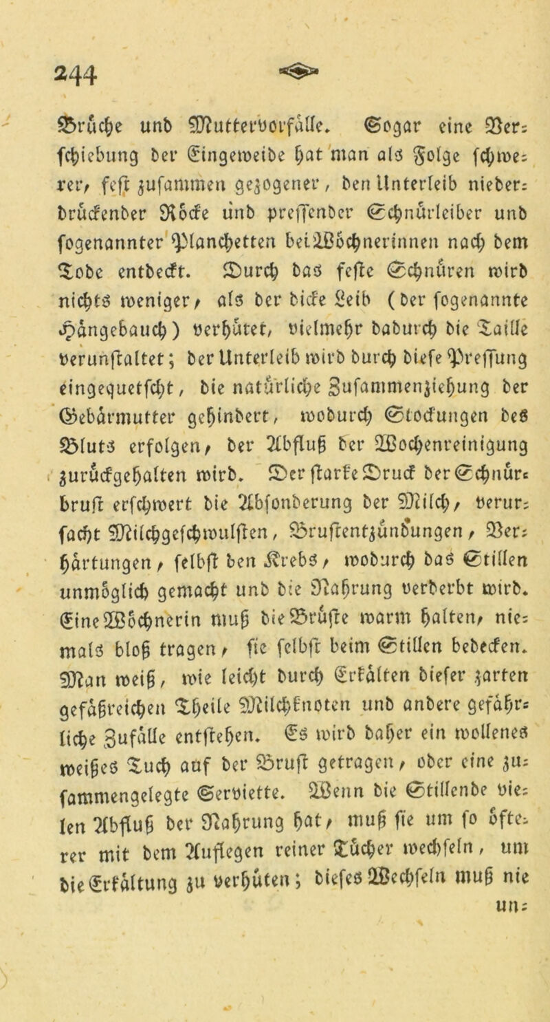 S&rucße unb fD?uttet‘üoifalle* (Sogar eine 35er; feßiebung ber (Jiingemeibe fjat man als $olge fd;n>e; rer, feft jufammen gezogener, ben Unterleib nieber; bruefenber SKoefe unb preflenber ©cßnurleiber unb fogenannter <piancßetten beüBbcßnerinnen nad; bem ©obe entbeeft. ©ureß bas fcflc ©c^ndren wirb nichts weniger, als ber biefe £eib (ber fogenannte jpdngebaucb) bereutet/ oielmeßr babureß bie ©aille berunftaltet; ber Unterleib wirb bureß biefe ^reftung eingequetfeßt, bie natürliche Bufammenjießung ber ©ebdrmutter geßinbert, wobureß ©toefungen beS SMuts erfolgen/ ber Abfluß ber 2Bocf>enreinigung $urucfgeßalten wirb. ©er ftarfe©rucf ber©cßnure bruft erfeßwert bie 2lbfonberung ber SRiId;, tterur; faeßt SDlilcßgefcßwulflen, 2xufrentaunb\mgen , 25er; Wartungen / felbft ben $rebs, wobureß bas ©rillen unmöglich gemacht unb bie 9?aßrung uerberbt wirb. <£ine2Bocßnerin muß bie Stufte warm halten, nie; mals bloß tragen/ fic fclbft beim ©tülcn bebeefen. 9Jian weiß, wie leid;t bureß €rfdlten biefer garten gefäßreichen ©heile Sfliilcßfnoten unb anbere gefähr- liche BufdUe entftefjetu €s wirb baßer ein wollenes weißes ©ueß auf ber Srufr getragen, ober eine a«; fammengelegte ©erttiette. 2öenn bie ©tillcnbe uie; len Abfluß ber Währung fjat, muß fte um fo ofte; rer mit bem Auflegen reiner ©ueßer weeßfeln, um bieSrfdltung au »erfjuteu; biefes OBccßfeln muß nie un;