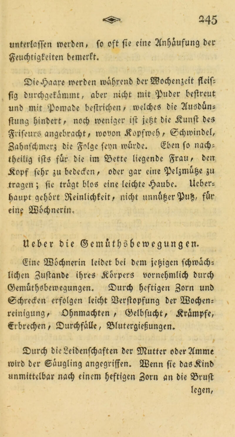 -45 ttnferlaffen ivcrben ^ fo oft fie eine 2fnboufung ber geucbtigfeiten bemerk. 5Die Jpaare werben roofjrcnb ber S&ocbenjeit fleif= ftg burcbgefommt, ober nicht mit ^uber beflreut unb mit ’Pomobe befinden t welches bie 2(usbuns ftung ^inbct'tr noch weniger ift je|t bie Äunft be$ ^vifeurö angebracht/ wooon Kopfweh/ @cbwinbef, 3afjnfcbmcr$ bie $o(ge fepn mürbe, £ben fo nacb= tbeilig ifts für bie im 33ette liegenbe $rau/ ben jtopf fefjr bebecfcn/ ober gor eine <Peljmu£c gu trogen ; fie tragt bloö eine (eichte ^aube. Ueber:: baupt gehört ^einlicbfeit/ nicht minu^er 93u?5, för ein? ÜBbcbnerin. Ueber bie © c m u t b $ 6 e w e g u n g e n. (£ine 2Bocf)nerin leibet bei bem je^igen fcbwacbs liefen ^uftonbe ihres Körpers vornehmlich bureb ©emutljsbewegungen. SDurcb luftigen 3°rn unb ^ebreefen erfolgen leicht SSerftopfung ber 2ßocben= reinigung/ Oljnmacbten , ©elbfucbt/ Krampfe, frbreeben / SDurcbfaUe, SMutergiefungen. S)urcb bieSeibenfcboften ber SDlutfer ober2tmme » • wirb ber ©ougling angegriffen. 2Benn fie boo^inb unmittelbar noch einem heftigen Sorn an bie 23ruft legen,