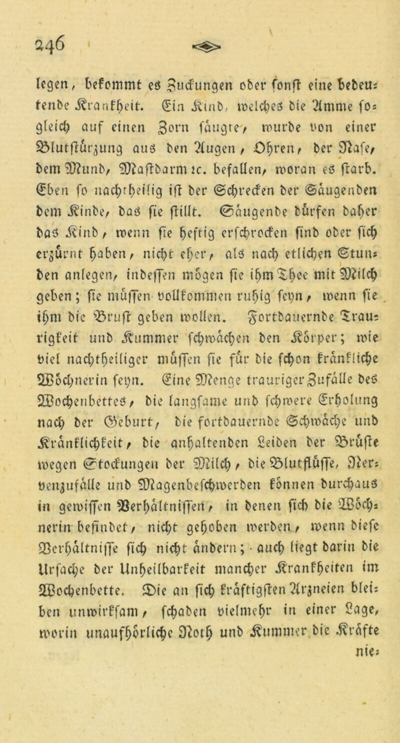 legen, befommt es Stufungen ober fonft eine bebeu* tenbe ^ronf^eit. (['in Jtinb, welches bie 2lmme fo* gleich auf einen 3ont fnugtev würbe üon einer SMutfför^ung aus ben Slugen / Öhren/ ber 9^afe^ bemSftunb/ Ußaftbarm ic. befallen/ woran eö ftarb. ©ben fo nac^rf>eilig ift ber ©chrecfen ber ©augenben bem it'inbe/ bas fie ftillt. ©augenbe burfen baber baS ^inb / roenn fie ^efttg erfchrocfen finb ober fiel) erzürnt fjaben/ nicht eher/ als nach etlichen ©tun* ben anlegen/ inbeffen mögen fie ibm^lwe mttSDiilch geben ; fic muffen oollfommen ruhig fct)n / toenn fie ihm bie $3rufr geben wollen. §ortbauernbe ‘Srau: rigfeit unb Kummer fchwachen ben ilorper; wie Piel nachtheiliger muffen fie für bie fd)on franfüche SBochnerin fepn. ©ine Sftenge traurigerBufalle beS SBochenbetteS / bie langfame unb fernere Erholung nach ber ©eburt/ bie fortbouernbe @chwad)e unb ^ranflichfeit / bie anhaltenben Seiben ber prüfte wegen ©toefungen ber 93?ilcf> / bie 35lutffuffe, 3£er* üen^ufalle unb SDlagenbefc&rocrben fonnen burchuus in gcroiffen *8erl)altniffen / in benen fich bie üßoeh* nerin beftnbet/ nicht gehoben werben/ wenn biefe Q3erhaltni|fe ftch nicht anbern; • auch liegt barin bie Urfache ber Unheilbarfeit mancher Üranfheiten im 233ochenbctte. £)ie an fiel) fraftigften 2lrjneien blei* ben unwirffam / fchaben pielmeht in einer Sage, worin unaufhörliche 9?oth unb Kummer bie Grafte