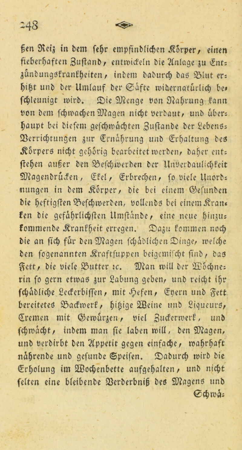 fen 9?c4 in bem fefjr empfmblicben Körper/ einen fieberhaften Suftanb, entmidfeln bie ?fnlage 3u £nt; äunbungdtranfheiten, inbem baburcl; bas Vlut er: fji|t unb ber Umlauf ber <0aftc roibernatürlich be» fchleunigt wirb. £>ie Stenge Pon Nahrung bann Pon beni fchmacheniD?agen nicht perbaut/ unb über: Ijaupt bei biefent gefchmachten ^uftanbe ber Gebens; Verrichtungen jur Ernährung unb Erhaltung be$ «^Srperö nicht gehörig bearbeitet roerben, bafjer ent: flehen außer ben Vefchmerben ber ünoerbaulichfeit SO?agenbrucfen/ (Ebel, Erbrechen/ fo riele ünorb: mtngen in bem Körper/ bie bei einem ©efunben bie hcftigften Vefchmerben, Pollenbs bei einem Äratu fen bie gefährlichen Umflanbe , eine neue fjituu: fommenbe Äranffjcit erregen. fommen noch bie an ftch für benSftagen fchäblichen SDinge, welche ben fogenannten Äraftfuppen beigemi'fcht ftnb, bas $ett, bie oiele Vutter tc. ^an will ber Sßochne: rin fo gern etwas jur Sabung geben, unb reicht ihr fchabliche Sccferbiffen, mit Jpefen, (Eoern unb ^ett bereitetes Vadbwerf, ^i^igc 2ßeine unb Siqueurs, (Eremen mit ©ewurjen, Piel Sucferwerf, unb fchmacht, inbem man fte laben roill, ben Sftagen, unb Perbirbt ben Appetit gegen einfache, wahrhaft näljrenbe unb gefunbe ©peifen, £)aburch wirb bie (Erholung im Wochenbette aufgehalten, unb nicht feiten eine bleibenbe Verberbnijj beß Wagens unb ©chwk