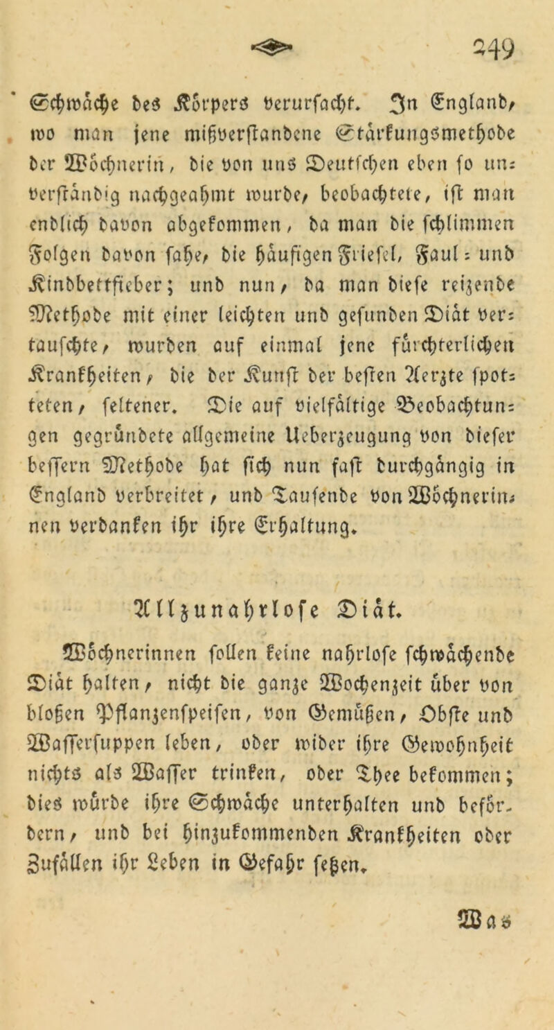 -49 <3> <£chmdche be$ .ftorperö bcrurfacht. 3^ ^nglanb/ mo man jene mifberftanbene <£;turfungbmethobe ber Wöchnerin, bie bon ntiö ©eutfchen eben fo un: berfrdnbig uachgealjmt mürbe/ beobachtete, ift matt cnblich babon abgefommen, ba man bie fcblimmen folgen babon falje/ bie häufigen Stiefel, Saul: unb jvinbbettfteber; unb nun/ ba man biefe reijenbe 9J?ethobe mit einer leichten unb gefitnben ©iat bers taufchte/ mürben auf einmal jene fürchterlichen •^ranffjeiten / bie ber $urtjl ber befreit ?(er^te fpots teten/ feltener. £)ie auf bielfaltige Sbeobachtun: gen gegrurtbete allgemeine Uebet^cugung bon biefet* beffern 5D?ethobe hat ftch nun faft burchgdngig in (?nglanb berbreitet / unb ^aufenbe bon Wöchnerin* neu bet'banfen ihr ihre Erhaltung. 2C(ljunahtlofe £) t d t ©ochnerinnen fallen feine nahrlofe fchmdchenbe 2>idt halten/ nicht bie ganje Wochenjeit über bon biogen *Pflanjenfpeifen, bon ©emügen/ Obfte unb Wafferfuppen leben, ober miber ihre ©eroohnheit nichts als Waffer trinfen, ober bekommen; bieö mürbe ihre (Schwache unterhalten unb bcfor- bern/ unb bei ljin3ufommenben ^ranffjeiten ober 3ufdllen ihr Seben in ©efaf?r fefcen. Was