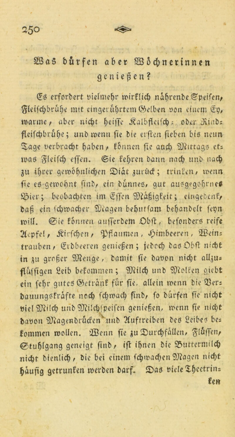 25° 4 2Ba$ hör fett aber 2B5cf)netinnen g e n i e p e n ? (£ß erforbert vielmehr wirflich nannte Reifen, §leifchbrulje mit cingeru^rtem Selben, oon einem £p, wanne/ aber nicht griffe $albfletfch; ober Jünbs fleifchbrulje; unb n>enti fie bie el ften fieben biß neun Zage verbracht haben/ formen fie and) Mittags et; maß $leifch effen. @ie f‘ef)ren bann nach «nb nach $u ihrer gewöhnlichen ©tat jurücf; trinfen/ wenn fie eß gewohnt ftnb/ ein bünneß, gut außgpgoht’neS Mier; beobachten im €ffen ©iößigfifit; eingebenfy baß ein ich wach er ©tagen behutfam behanbeft fepn will. @ie formen aufferbem £>bft, befonberß reife 2fcpfe! / jl’irfchen/ Pflaumen, Himbeeren, 2£ein; traubert/ Stbbeeten genießen; jebcch baß Obft nicht trt $u großer ©Selige, bannt fie bavon nicht all^us ffuffigen Seib befommen; ©tüch unb ©ielten giebt ein (ehr guteß ©etränf für fie, allein wenn bie 93er; bauungßfrafte noch fchwad) ftnb/ fo bürfen ffe nicht Viel©tt!ch unb©itlchfpeifen genießen, wenn fie nicht bavon ©?agenbrucfenvunb ?fufrreiben beß 2eibeß be; fommen wollen, ffienn fie ju ©urchfallern ^luffert/ Stuhlgang geneigt finb/ ift ihnen bie Muttermilch nicht bienltch/ bie bei einem (^wachen ©lagert nicht häufig getrunfert werben barf. ©aß viele Sfjcetrins Un