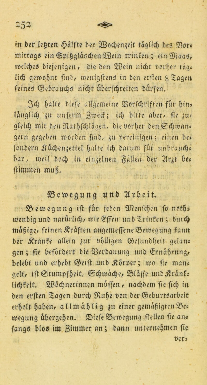 253 in ber lebten £<51ffe bet’ Wochenzeit taqlicf) bes 93or« mittags ein ©pi&glaschen Wein trinfeu; ein üirtaaö, welches biejenigeri/ bic ben Wein nicht votier tags lieh geweint finb/ wenigftenö in ben erften s^agen feines ©ebrauchö nicht überfchreiten bürfen. i ....... 3$ halte tiefe allgemeine QSorfchriften für Ijins länglich 'zu unferm Swecf; ich bitte aber> fie zur gleich mit ben 3iathfcb!<5gen, biePorßer ben Schwan: gern gegeben worben finb, $u Peretuigen; einen be* fonbern Küchenzettel halte ich barurn für unbraueb* bar, weil hoch in einzelnen fallen ber 21r|t bes ftimmen muß» Bewegung unb 21 r beit Bewegung ift für leben SDYenfcßen fo nofßa wenbig unb natürlich/ wie (?ffen unb Srinfen ; bin cß mäßige/ feinen Kräften angenieffene Bewegung Eann ber Kranfe allein gur Wolligen ©efunbßeit gelans gen; fie beforbert tie Verbauung unb (£rnabrung/ belebt unb erhebt ©eift nnb Körper; wo fie roaiu gelt/ ift Stumpfheit, Schwache/ 231dff^ untKranfj licßfeit Wöchnerinnen muffen/ naebbem fie fiel; in ben erften Ziagen burch SKube pon ber ©eburtsarbeif: erholt haben^ atlmahüg zu einer gemäßigten^; wegung übergehen. CDiefc Bewegung .(teilen fie an* fangs blos im Zimmer an; bann unternehmen fie Per;