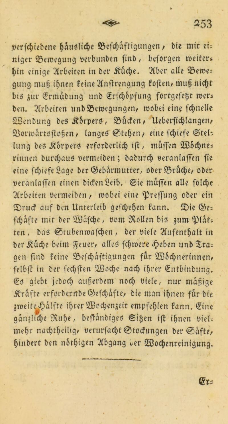 terffbiebene bdußlicbe föef^aftigungen > bie mit ei; niger 23eroeguttg oerbunben finb, beforgen rociters bin einige ?lrbettcn in ber .fö'ucbe. 2lber alle 33eme; gung muf ihnen feine 2lnftrengung foften, mufj nicht btß $ur €rmubung unb (£rfcbopfung forfgefe£t roers ben. Arbeiten unb&erocgungen, roobei eine fc^nelle SBenbung beß .^Srperß, SÖucfen/ Ueberficblangen/ Söormdrtßffofjen t langeß <0teben> eine fc^iefe @tel- Iung beß Jtorperß erforberlicb tfb, muffen 2Bod)ne; rinnen burcbauß Pernv.iben; baburcb oeranlaffen fte eine fdffefeBage ber ©ebdrmutter, ober25rucber ober peranlaffen einen bicfen 2eib. (Bin muffen alle folc^e Arbeiten Permeiben t mobei eine >})reffung ober ein 2)rucf auf ben Unterleib gefaben fann» SDie ©e; fünfte mit ber SBdfcbe, Pom Sollen biß jum v]Mdt; ten, bas (Srubenroafctyen / ber Piele 2fufent^alt in ber jlucbe beim geuer> alleß fermere Jpeben unb £ra; gen finb feine 3$efcbdftigungen fitr 2B6cbnerinnen> felbff in ber fecbflen QBocbe nad) ihrer €ntbinbung. (£ß giebt jeboeb aufjerbem noch ütele, nur madige j^rdfte erforbentbe ©efcf)dfte> bie man ifjnen für bie groeit^ßdlfte ifjrer 2Bocben$eit empfehlen fann. <£ine ganffic^e 9tube / beftdnbigeß ©i^en tft ihnen PieU mehr nachteilig/ Perurfacbt ©Hocfungen ber ©5dfter binbert ben not^igen Abgang ber SBocbenreinigung.