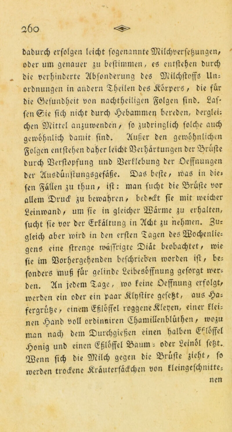 baburch erfolgen leicht fegenannte <SD^iIc^i'erfe^uugcn/ ober um genauer ju beftimmen, eö entfielen burch bie oerljinberte 2(bfonberung beß Sftildjftoffß Uns orbnungen in anbern j^eilen beß Körpers f bie für bie (Sefunbljeit üon nachteiligen folgen finb. 2öf- fen®ie fich nid)t burch gebammen bereben, berglei; d)en Mittel an^uwenberi/ fo $ubringlich foldw auch gewöhnlich 'bamit finb. ?fu§er ben gewöhnlichen folgen entgehen baher leidet Verhärtungen ber Prüfte burch Verftopfung ttnb Vergebung ber öeffnungen ber 2fußbünfrungßgefahe. 2Daß befte/ maß in bie» fen fallen $u tf)un, ift: man fucht bie Vrufte oor allem iDrud su bewahren > beb*d't fte mit weicher 2einwanb/ um'fte in gleicher ÜBürme 31t erhalten, fucht ftc t>or ber (£rfSltung in ?fcfct $u nehmen. 3”* gleid) aber wirb in ben erften 'Jagen beß SBochenlies genö eine ftrenge waffrigte £Diät beobachtet < wie fie im Vorhergehenben betrieben worben ifl / be; fonberß muh für aelinbe Seibeßoffnung geforgt wers ben. %n jebem J^age, wo feine Ocffnung erfolgt werben ein ober ein paar itipftire gefegt, auß £as fergrü|er einem ^bloffel roggeneilfepen, einer flei; nen £anb «oll orbinetiren (EhamiUenbluthen, wo$u man nach bem ©urchgiefjen einen halben €fl6|fel Jponig unb einen l Vaum; ober 2einol fe£t. Jßenn fich bie Sftild) gegen bie Vrufte tf fo werben trod'ene Ärüuterfacfchen «on fleingefchmtte;