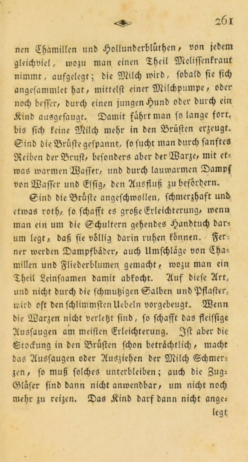 nen vj^amitfen unb ^oUunbcrbIütf)en / ron jebem gleicbPiel, rocju man einen ^^eil $ftclif|enfraut nimmt, aufgelegt; bie £ftilcb wirb, fobalb fie fiel) angefammlet bat, mittelft einer SDWcfopumpe, ober noch beffer, bureb einen jungen ^unb ober bureb ein ^inb außgefaugt. S>amit fahrt man fo lange fort, biß fiel) feine €5^ilct> mehr in ben prüften erzeugt, ©ir.b bie 53rüfle gefpannt, fo fuebt man burd) fünfte® Reiben ber93ru.ft, befonberß aber ber QbBar^e, mit ets roaß warmen HÖaffer, unb bureb lauwarmen £)ampf PonSBaffer unb Efft’g, ben 2fußflub ju befördern. 0inb bie prüfte angefcbwollen, febmer^baft unb etwaß rotb, fo febofft eß gro§e Erleichterung, men» man ein um bie Schultern gehenbeß ^anbtueb bar? um legt,, baf? fie rollig barin ruben fonnen. §er; ner roerben SDampfbäber, auch llmfcblage pon Ebß: millen unb Slieberblumen gemacht, mo^u man ein %ty\i Seinfaamen bamit abfoebt. 2luf biefe 2frt, unb nicht bureb bie febmu^igen halben unb ^Pflaffrr, roirb oft ben fcblimmftenliebeln oorgebeugt. SBenn bie SBar^en nicht Perlest finb, fo febafft baß fleiffige * Ulußfaugen am meiften Erleichterung. 3 ft aber bie ©toefung in ben 23ruften febon beträchtlich, macht baß 2(ußfaugen ober ?(ußc;ieben ber SJiilcb ©cbmerr. $en, fo muh folcbeß unterbleiben; auch bie Bug: (SMäfer finb bann nicht amrenbbar, um nicht noch mehr 311 reifen. £)aß $inb barf bann nicht ange* legt