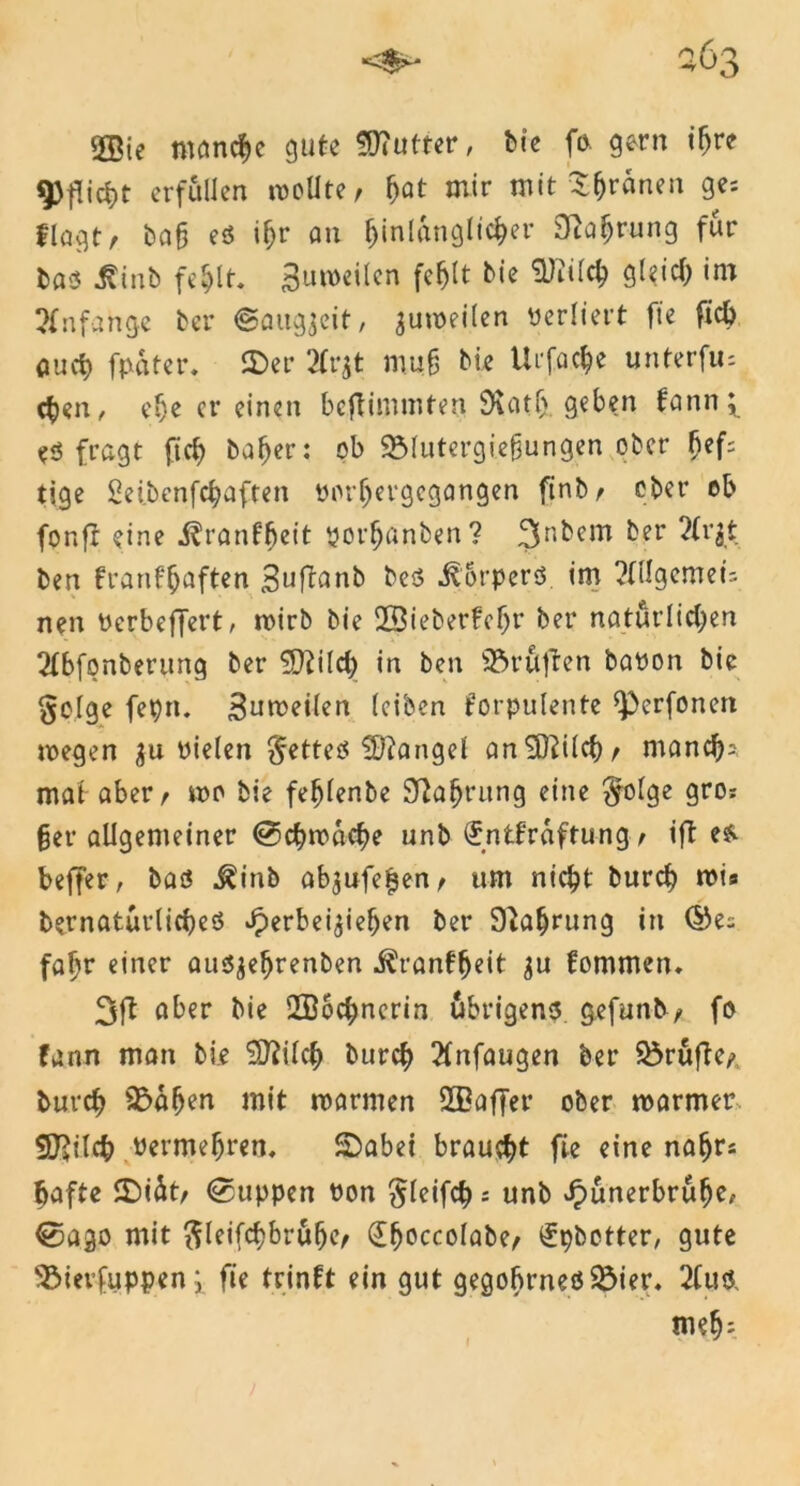 <*>* a6s 2Bie meinte gute SHutter, fcte fo. gern i^re Pflicht erfüllen wollte, §at mir mit Sfjränen ge: flogt, bah eö iljr an hinlänglicher Nahrung für tm Uinb fehlt. Buweilcn fehlt bie Sftüch gleich im Anfänge ber ©augjeit, gumeilen verliert fte fich auef) fpatet*. 2>er 2Trgt muh bie Ur fache unterfiu chen, ef)e er einen beftimmten SKatlj. geben kann; eö fragt fleh bähet*: ob 95lutergi.efjungen ober hef= tige Seibenfchoften yorljergegangen finb, ober ob fonfr eine «förankfjeit yorfjnnben? 3n^cm ^er 2Cri$ ben krankhaften Suftanb be$ itorpers im ?OIgcmei: nen Verbeffert, wirb bie 2Biebet*fehr ber natürlichen 2tbfpnberung ber ÜDfilch in ben Prüften bayon bie §o!ge fet)n. Sumeilen (eiben korpulente *)3crfonen wegen yielen fettes Mangel an5ftilcb, manch* mat aber, wo bie fefjlenbe Nahrung eine $olge gro? §er allgemeiner Schwache unb Entkräftung , ift es. beffer, baö ^inb ab$ufe£en, um nicht burch wis bernatürlicheö Jperbei^iehen ber Nahrung in ®e: fahr einer ausjehrenben Krankheit kommen. 3ft aber bie 2B6chnerin übrigens gefuntv, fo kann man bie SDftlch burch 2tnfaugen ber Prüfte, burch S&ahen mit warmen SBaffer ober warmer S^ilch Permehren, ©abei braucht fie eine nähr: hafte ©iüt, (Suppen von $leifch: unb Jpünerbrühe* €5ago mit ftleifchbrülje, Efjoccolabe, Epbctter, gute 93ievfuppen; fie trinkt ein gut gegobrneöSÖier. 2Cuö, flieh- f