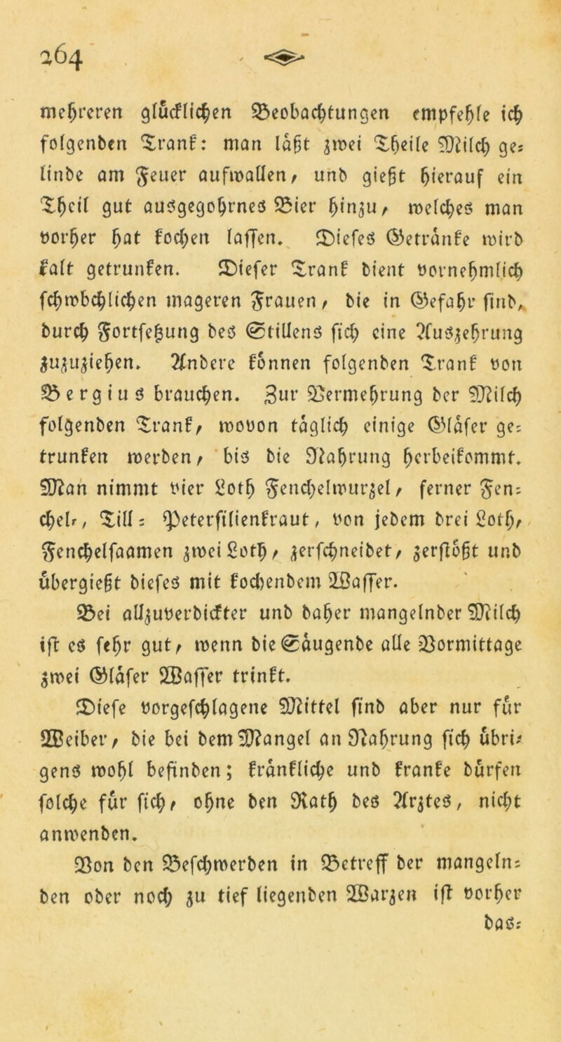 mehreren gfucflichen Beobachtungen empfehle ich folgenben ^ranf: man laft jwei ‘Sljeile TOütch ge; linbe am fteuer aufwatlen, unb giefjt hierauf ein XfKil gut ausgegohrneö Biet* hin^u, welches man Porfjer fyat fochen (affen. SbiefeS ©etrdnfe wirb falt getrunfen. SDiefer ^ranf bient Pornehmfich fchwbchlichen mageren grauen / bie in ©efafjr finb, burch ^ortfefjung bes (0tillenS ftch eine ?fus$efjrung ^u^u^iehen. 2fnbere fonnen fofgenben $ran£ oon B e rg i u s brauchen. Sw Vermehrung ber Sfftüch fofgenben ^ranf/ woüon täglich einige ©lafer ge; trunfen werben t bis bie Nahrung fjerbeifommt. 5D?an nimmt Pier LJotfj ^enchelwur^efr ferner $en; chelr, Sill; ^eterftlienfraut, Pon jebem brei Sotlv ^enchelfaamen jweiSothe ^erfchneibet/ verfloßt unb übergie§t biefes mit foebenbem 2ßaffer. Bei alijuPerbicfter unb baher mangelnber SDf ilch ift es f<hr gut> wenn bie^augenbe alle Vormittage $wei ©Idfet* SBaffer trinft. SDiefe Porgefchfagene Spittel finb aber nur für 2Beiber, bie bei bem fanget cmSftöfjtung ftch ubri/ genS wofjl beftnben; franfliehe unb £ran£e burfert fofehe für ftch t ohne ben SKflth ?frjteS, nicht anwenben. Von ben Befchwerben in Betreff ber mangeln; ben ober noch $u tief liegenben SBarjen ifl Porher bas.-