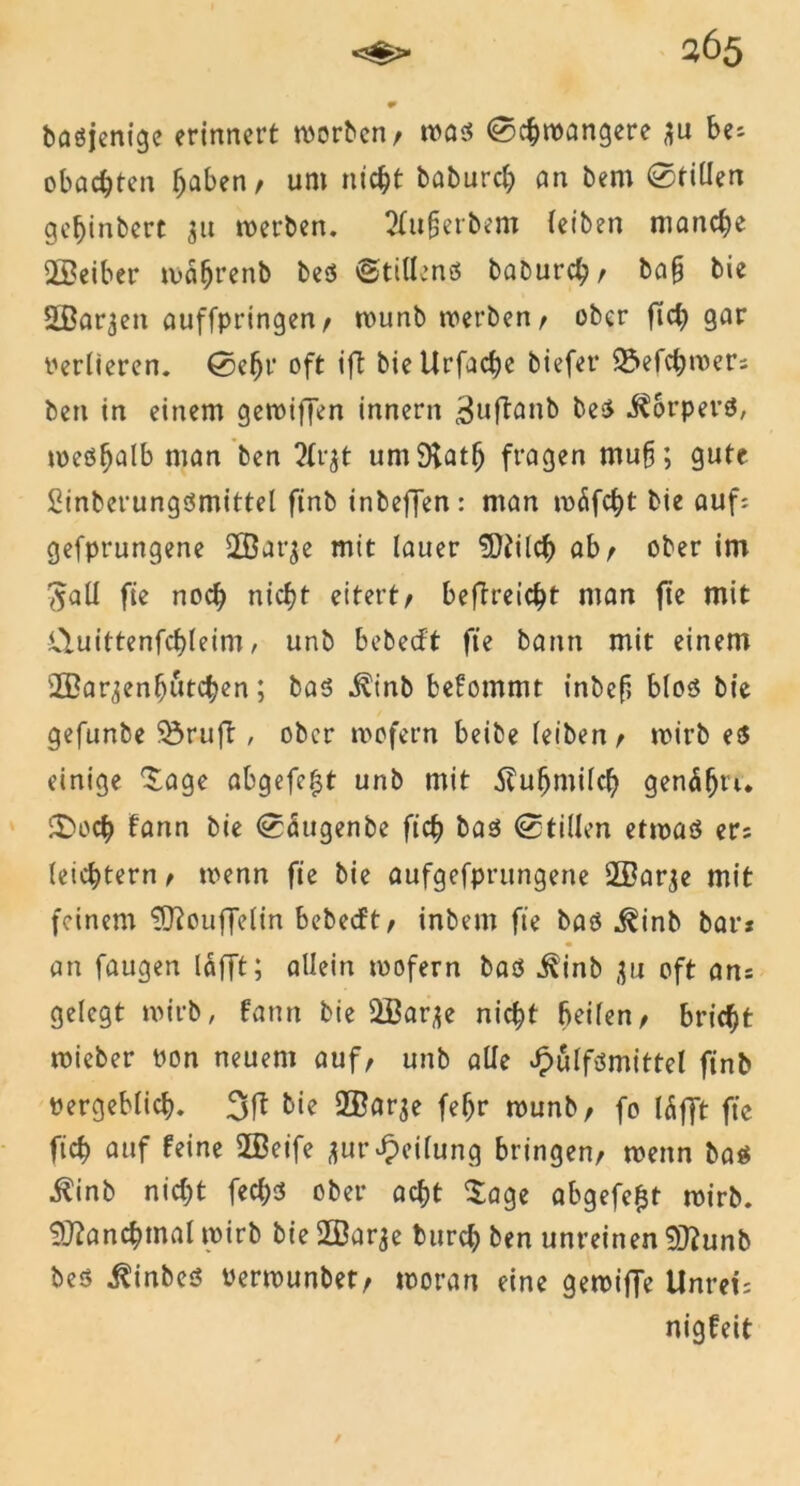 3Ö5 •» baöjenige erinnert worben/ was ©chwangere $u be; obachten Traben/ um nicht baburch an bem ©tillen gebinbert 51t werben. tfufjerbem (eiben manche 2Beiber wäfjrenb bes ©tillenS babureb/ ba§ bie SBarjen auffpringen/ wunb werben/ ober ficb gar Verlieren, ©ehr oft ift bieUrfacbe biefet* 55efcbwer; ben in einem gewiffen innern ^uftanb bes Körpers, weshalb man ben 2lr$t umSKatfj fragen mufr, gute Sinberungsmittel finb inbeffen: man wäfcht bie auf? gefprungene UBarje mit lauer $ttilch ab/ ober im #all fie noch nicht eitert/ befTteicht man fte mit Ctuittenfchleim, unb bebeeft fie bann mit einem ffiar^enhutchen; bas i^inb befommt inbef blos bie gefunbe üöruft, ober wofern beibe leiben/ wirb es einige Sage abgefe^t unb mit Kuhmilch genäfjt'u ©och frwn bie ©augenbe fich bas ©tillen etwas er* leichtern / wenn fie bie aufgefprungene 2Barje mit feinem 'ifRouffelin bebeeft/ inbem fie bas j^inb bar* « an faugen läfft; allein wofern bas j^inb ,$u oft an* gelegt wirb, fann bie 2ßar^e nicht teilen/ bricht wieber von neuem auf/ unb alle Jpulfsmittel finb vergeblich. 3ft bie Sßarje feljr wunb/ fo I5fft fic fich auf feine 2Beife *ur Teilung bringen/ wenn bas $inb nicht fechs ober acht Sage abgefefct wirb. Manchmal wirb bie SSarje burch ben unreinen Sftunb bes i^inbes »erwunbet/ woran eine gewiffe Unret: nigfeit