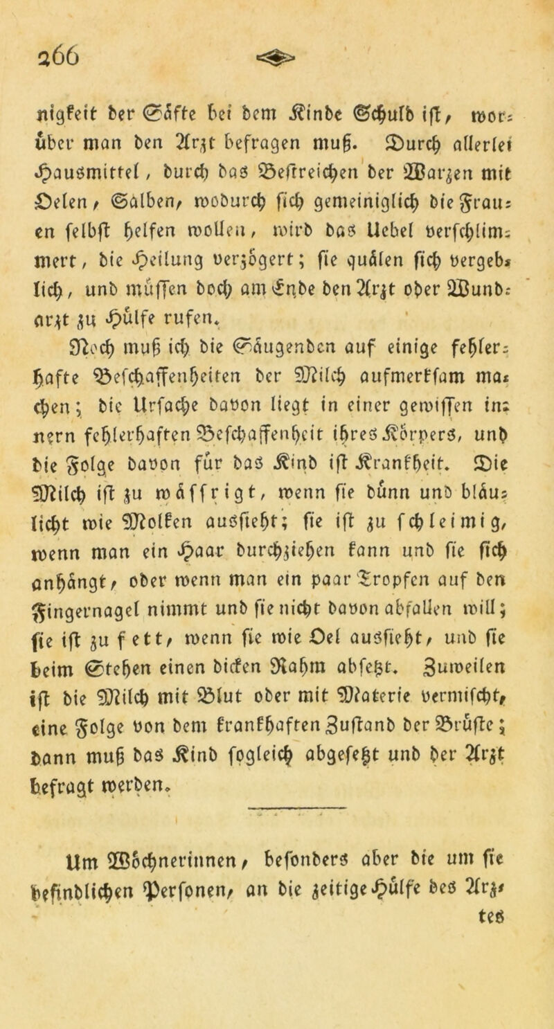 a66 nigfett ber ©dfte bei bcm $inbc ©cgulb ifl, mot; über man ben 2Xr,^t befragen ntug. £)urcg allerlei Jpausmitfel, burcg bas ü&efrreicgen ber SBar^en mit £)elen, ©alben, rooburcg fiel) gemeiniglicg bie Frau: en felbft gelfen motten, roirb bas Uebel oerfeglim; mert, bic Teilung uer$6gert; fie quälen ft cg pergeb* lief), unb muffen boeg amv£nbe ben2lrjt ober ttÖunb: ar*t $u £ulfe rufen* SRocf) mag icg bie ©äugenben auf einige fegler; gafte QMcgaffengeiten ber 9J?ilaufmerffam ma* egen; bie Urfacge baPön liegt in einer gemtffen in: jiern fcglergaffen 93efcga(fengeit ihres Körpers, unb bie Solae bapon für bas ^'irib ift i^ranfgeit. £)ie Sftilcg ift ju mdffrigt, wenn fie bunn unb bläu: liegt roie Rolfen ausftegt; fie ift 31t feg leimig, toenn man ein £aar buregjiegen fann unb fie fieg ongdngt, ober wenn man ein paar tropfen auf ben Fingernagel nimmt unb fieniegt bapon abfalien null; fie ift gu fett/ rnenn fie roie Öel ausfiegt, unb fie beim ©tegen einen biefen SKagra abfegt. 3nroeilen ift bie 9Jiilcg mit 9Mut ober mit SWaterie Permifcgt, eine Folge üon fcem franfgaften Suftanb ber Stufte; l>ann mug bas $inb fogleicg abgefegt unb ber 2(rjt befragt werben. Um ttBScgnerinnen t befonbers aber bie um fie geft.nbliegen ^erfonen, an bie zeitige £ulfe bes 2frj# teö