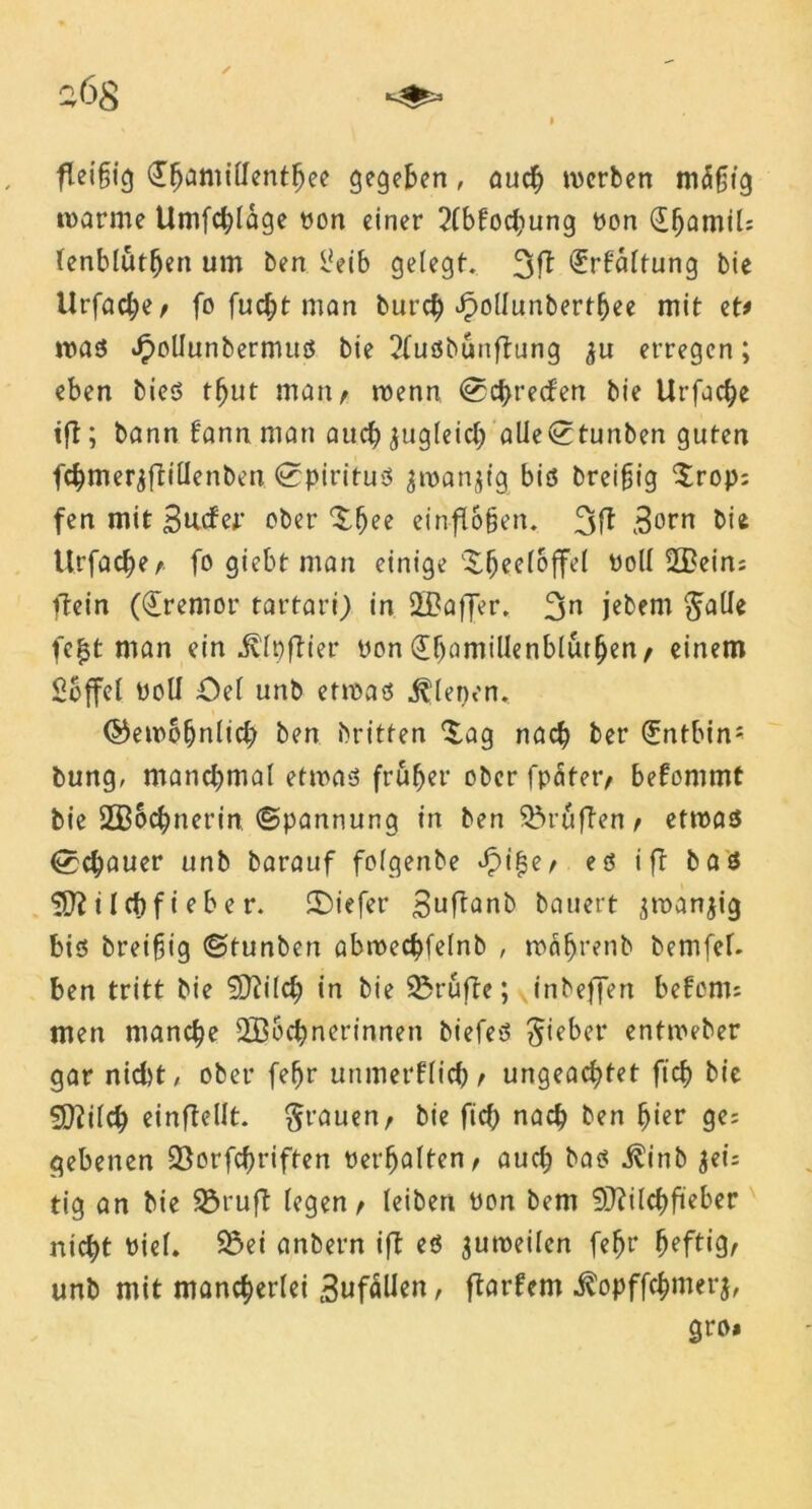 2Ö8 fleifjig <£$amttfenthee gegeben, auch werben mdifjtg »warme Umfrage pon einer 2(bfochung pon (üfjamil; lenblutljen um ben l*eib gelegt. 3ft Haltung bie Urfache/ fo fucf;t man burdE) Jpollunberthee mit et# »was ^oliunbermus bie 2fusbünftung ^u erregen; eben bies tljut man/ »wenn ©chrecfen bie Urfache »fl; bann fannman auchzugleich alie©tunben guten fchmerjflilienben Spiritus jwanjtg bis breifjig Srop; fen mit Bucfer ober Xbee einflogen* 3ft Born bie Urfache/ fo giebt man einige ^geeloffel Poll 2Bein; ftein (€remor tat’tari) in 2f?affer. 3n jebem ^alle fc£t man ein ^fpflier pon «SgamiUenblutgen / einem £bffel Poll Oel unb etwas dienen. ©ewofjnlich ben britten £ag nach ber (Jntbin- bung, manchmal etwas früher oberfpater/ bekommt bie 2B6chnet*in (Spannung in ben Prüften / etwas Schauer unb barauf folgenbe £ifje/ es ifl bas 531 ilchfieher, liefet* Buftonb bauert jwanjig bis breifjig ©tunben abwechfelnb , wäf)renb bemfef- ben tritt bie 93lilch in bie SBrufte; vinbeffen befon»; men manche 2B6chnerinnen biefeS lieber entweber gar nicht, ober (ehr utimerflich/ ungeachtet ftch bie SQlilch einftellt. grauen, bie fich nach ben gier ge; gebenen 23orfcf)riften Perhalten/ auch bas ^!inb jei; tig an bie 2$ruft legen / leiben Pon bem 9}?ilchfteber nicht Piel. 33ei anbern ifl es 3uweilen fegr heftig/ unb mit mancherlei 3ufäUen r flarfem ^opffchmerj, gro»