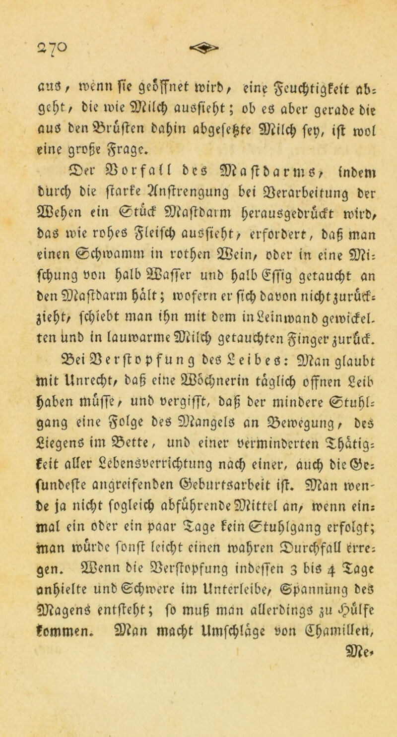 27° ßttö, menn ftc geöffnet wirb, eine §euchtigfet't ab: gefjt, bie mie $ftilch außfieljt; ob eß aber gerate bie auß ben Prüften baf)in abgefe^te Sftilcf; fep, tfl mol eine grefe ßrage. ©er Notfall b e ß tyll a ft b a r m ß / inbem burd; bie ftarfe ?fnftrengung bei Verarbeitung ber SBe^en ein @tucf SQtaftbaim Ijeraußgebrücft mirb/ baß mie rofjeö Sletfch außfiefjt/ erförbert, baf man einen @chmamm in rotten 2öein/ ober in eine $D?n fcfyung üon ^alb S&affer unb (jalb(£f[ig getaucht an ben SDtafrbarm fjalt; mofern er fteh baoon nicht jurutfs ^ie^t/ febiebt man tfjn mit bem in£einmanb gemicfel- tenünb tn la umarme SKt Ich getauchten Ringer ^urücf. Vei Verfto pfun g beß Seibeß: 9J?an glaubt mit Unrecht/ bafj eine äBochnerin täglich offnen Seib haben muffe/ unb oergifft, bafj ber minbere <0tufjU gang eine beß SOlangelß an Vemegung/ beß fiiegenß im Vette, unb einer berminberten ^h^«9; feit aller Sebenßyerrichtung nach einer, auch bie@c: funbefte angreifenben ©eburtßarbeit ift. $Jlan men- te ja nicht fogleich abfuhrenbe^ittel an/ menn ein: mal ein ober ein paar ^age fein (Stuhlgang erfolgt; man mürbe fonft leicht einen mähren ©urchfall icrre; gen. 2Benn bie Verftopfung inbeffen 3 biß 4 Sage ontjielte unb©chmere im Unterfeibe/ ©pannüng beß SJlagenß entlieht; fo muh man alierbtngß $u £ülfe fommen. Sftan macht Umfchlage bon dhamillen, 5Ke*