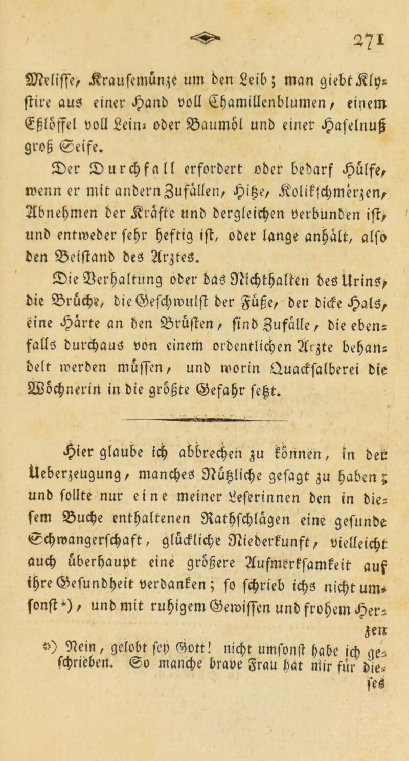 SUMiffe, ^raufemun^e um ben Seib; man giebtiilps ftire aus einet* £anb ooll (Ehanutfenblumen , einem ^flbffel voll Seins ober Söaumol unb einer Jpafeluufi grob ©eife. 3>er ©urchfnll erforbert ober bebarf JpuIfe, toenn er mit anbern3ufaUen, Jpi^e, iloliffchmerjenf 2lbneljmen ber grafte unb begleichen öerbunben ift, unb entweber fe^r heftig ift, ober lange anhdlt, alfo ben ^eiflanb bes 2lr$teS. £)ie Verhaltung ober bas 9iichthalten bes Urins, bie Vruche, bie©efchn>ulft ber §ufe, ber biefe £als, eine sparte an ben Vruffen, ftnbSufälle, bie ebens falls burchaus non einem orbentlichen 2(^te behans beit werben muffen, unb worin Ctuacffalberei bie SSochnerin in bie größte ©efafjr fefst. ^>ier glaube ich abbrechen $u formen, in bet’ Ueberjeugung, manches Sftuljlicbe gefagt $u haben 5 unb follte nur eine meiner Üeferinnen ben in bie= fern S3uche enthaltenen SKathfchldgen eine gefunbe echwangerfchaft, glucfliehe jftieberfunft, vielleicht auch überhaupt eine größere 2lufmerffamfeit auf ihre ©efunbheit Perbanfen; fo fchrieb ichs nicht um* fonfl *), unb mit ruhigem ©ewiffen unb frohem JP>er= jeis *) Wein, gelobt fei; mtt! nicht umfonft habe ich ae= fchriebeit. ©0 manche brave §rau hat mir für bie* fei