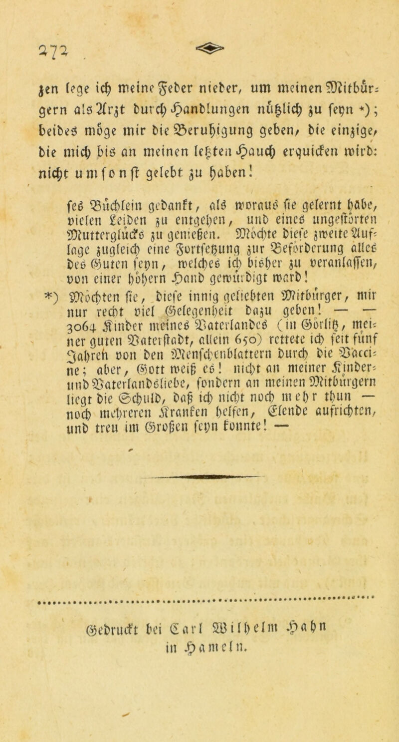 jen fege ich meine $eber nieder, um meinen ^Otitbur- gern als2(r$t burd; £anb!ungen mißlich ju fetjn *); beides möge mir bie Beruhigung geben/ bie einzige/ / bie mich bis cm meinen leisten ^paucJp erquicfen roirb: nic^t umfonff gelebt ju haben! fc$ Büchlein gebanft, als woraus fie gelernt bflbe, oiclen geiben ju entgehen, unb eines ungefrorten Butterglucfö ju genießen. Rechte btefe zweite 2tuf= Inge jugleid) eine gortfeßung jur Beförderung alle<? des ©Uten fepn, welches ich bieder ju oeranlaffen, non einer hohem Jpanb gewürdigt warb! *) Böchtcn fte, biefe innig geliebten Bitburger, mir nur recht nie! Gelegenheit baju geben! — — 306g. $mber meines Baterlanbeö (in ©brüh, tttei= ner guten Baterftabt, allem 650) rettete ich feit fünf 3ahrch non ben Benfd;cnblattern durch bie B'acci: ne; aber, ©ott weiß ce! nicht an meiner .ftinder* unbSSaterlandSliebe, fonbern an meinen Bitburgern liegt bie (Schuld, baß ich nicht noch mehr thun — noch mehreren tfranfen helfen, (Slenbe aufrichten, unb treu im ©roßen fct;n tonnte! — 1 ©ebruift bei €arl SBilhelm *p a h n in Jameln.