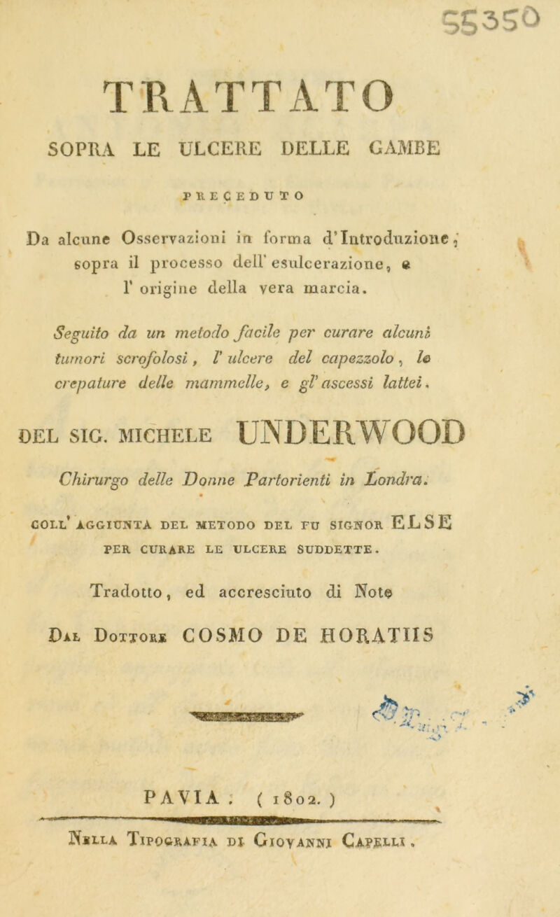 T R A T T A T O SOPRA LE ULCERE DELLE GAMBE PllECEDUTO Da alcune Osservazioni in forma d'Introduzioue, sopra il processo dell’ esulcerazione, « I’ origine della yera marcia. Seguito da un metodo facile per curare alcunb turnori scrofolosi, V ulcere del capezzolo , le> crepature delle mammclle, e gV ascessi lattei. DEL SIG. MICHELE UNDERWOOD Chirurgo delle Donne Vartorienti in Londra. COLL* AGGIUNTA DEL METODO DEL EU SIGNOR ELSE PER CURARE LE ULCERE SUDDETTE. Tradotto, ed accresciuto di Note Dal Dottore COSMO DE HORATHS 4 t a:,< PAVIA. (1802.) Nslla Tipografia dl Giovanni Capelli .