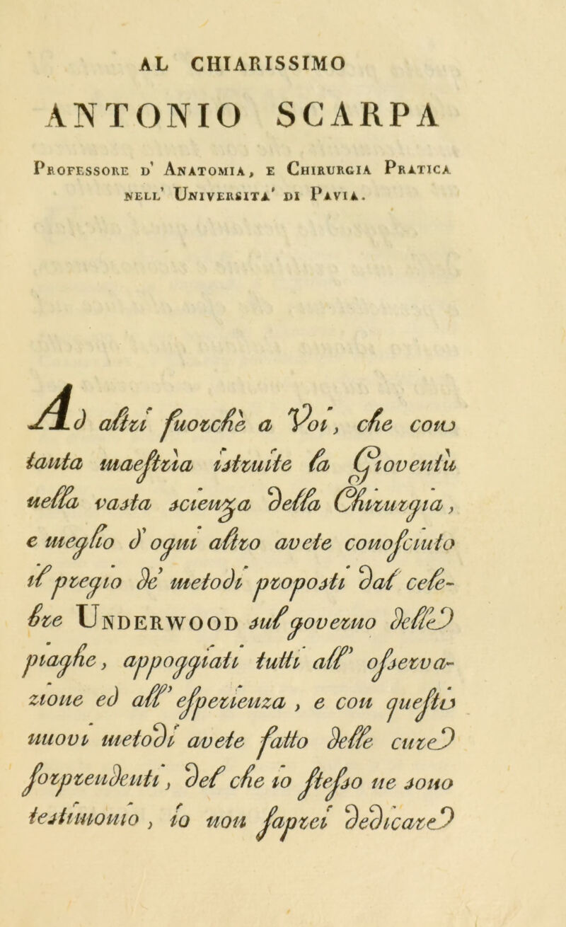 AL CHIARISSIMO ANTONIO SCARPA p* OFESSORE d’ AnATOMIA, E ChIRURGIA PrATICA NELL UniVERSITa' DI PaVIA. aftu fuovcte a ^Poi, cfie coiu taut a iiiaejtiia iitmite fa Utoveniu ueffa vaita icieu^a Be ffa Gfuzu njia y e meylio B' ocj,m aftzo avcte couojcmto ifptecpo Be metoBi ptopojh Bat cefe- Ste Underwood iufyovemo MeD piarp&c y appall all tutti aft' ojjetva- zioue ed aft' ejpeueuza } e con juejta uuovi meioBi avete fatto Bette cuieD JozpzeiiBeuti y Bet cfie to ftejio tie jo no tejtimomo ; to uon Japzcv BeBleant*)