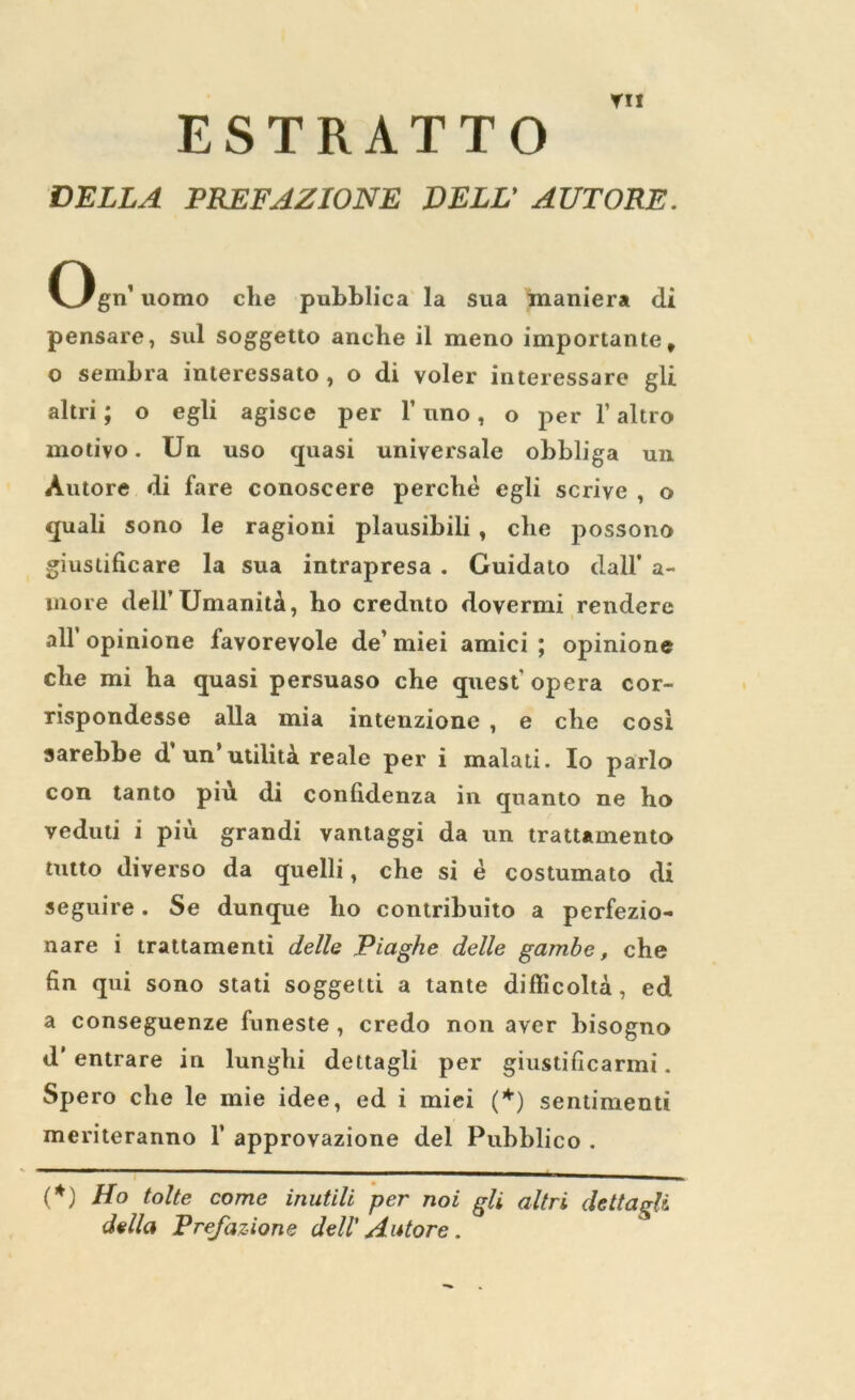 ▼ I! ESTRATTO DELLA PREFAZIONE DELL’ AUTORE. Ogn’ uomo die pubhlica la sua maniera di pensare, sul soggetto anche il meno importante, o sembra interessato , o di voler interessare gli altri; o egli agisce per 1’ uno, o per 1’ altro motivo. Un uso quasi universale obbliga un Autore di fare conoscere perche egli scrive , o quali sono le ragioni plausibili , clie possono giuslificare la sua intrapresa . Guidato dall* a- more dell’Umaniti, ho crednto dovermi rendere all opinione favorevole de’ miei amici ; opinione che mi ha quasi persuaso che quest opera cor- rispondesse alia mia intenzione , e che cost sarebhe d un utility, reale per i malati. Io parlo con tanto piu di conlidenza in quanto ne ho veduti i piu grandi vantaggi da un tratUmento tutto diverso da quelli, che si e costumato di seguire. Se dunque ho contribuito a perfezio- nare i trattamenti dells Piaghe delle gambe, che fin qui sono stati soggeiti a tante difficolta, ed a conseguenze funeste , credo non aver bisogno d* entrare in lunghi dettagli per giustificarmi. Spero che le mie idee, ed i miei (*) sentiment! meriteranno 1’ approvazione del Pubblico . (♦) Ho tolte come inutili per noi gli altri dettagli della Prejazione dell' Autore .