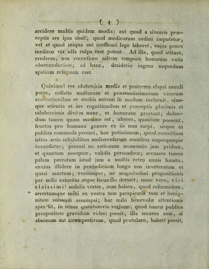 accidere multis quidem modis: aut quod a sinceris prae- ceptis ars ipsa absit, quod medicorum ordini imputetur; vel et quod iniqua aut inefficaci lege laboret, cujus penes medicos vix ulla culpa esse potest. Ad illa, quod attinet, crederes, nos recentiore saltem tempore bonorum votis obsecundavisse; ad hanc, desiderio ingens usque dum spatium reliquum esse. Quinimo! res obstetricia media et postrema elapsi saeculi parte, collatis multorum et praestantissimorum virorum contentionibus et studiis mirum in modum inclatuit, ejus- que scientia et ars cognitionibus et praeceptis plurimis et saluberrimis divites nunc, et honoratae prostant; dolen- dum tamen quam maxime est, uberes, quantum possent, fructus pro humano genere ex iis non carpi, sicque in publica commoda peccari, hoc potissimum, quod exercitium istius artis inhabilibus muliercularum manibus usquequaque concedatur; peccari eo rationum momentis jam pridem, et quantum assequor, validis persuadeor; accusare tamen palam peccatum istud jam a multis retro annis haesito, anxius illidere in praejudicium longo usu inveteratum et quasi sanctum; veritusque, ne magnitudini propositionis par mihi autoritas atque facundia deesset; nunc vero, viri claissimi! sodalis vester, non habeo , quod reformidem , arrectumque mihi ex vestra tum perspicacia tum et benig- nitate animum assumpsi; hac mihi benevolae attentionis spes fit, in tenue quantumvis vetbum, quod tamen publica prosperitate gravidum videri possit; illa securus sum, si absonum aut intempestivum, quod protulero, haberi possit,