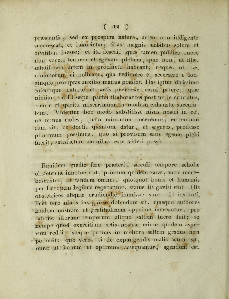 ( »2 -) praestantia, sed ex prospera natura, artem non indigente succrescat, et luxurietur; illas magnis urbibus solum et divitibus inesse; et ita deseri, quae tamen publico onere non vacet, tenuem et egenam plebem, quae non, ut illae, salutiferam artem in procinctu habeant; neque, ut illae, nummorum vi polleant, qua redimere et accersere e lon- ginquo promptas auxilio manus possint. Has igitur dirissimo cuicunque naturae et artis perversae casui patere, quae nimium proli) saepe partui illaborantes post mille cruciatus, cruore et spiritu miserrimum in modum exhaustae succum- bunt. Videntur hoc modo substitisse nisus nostri in eo, ne minus rudes, quam minimum noceremus; enitendum cum sit, ut docti, quantum datur, et sagaces, prodesse plurimum possimus, quo si provisum satis egenae plebi fuerit; satisfactum omnibus esse videri possit. Equidem medio fere praeteriti saeculi tempore scholae obstetriciae innotuerunt, primum quidem rarae, mox incre- bescentes, ut tandem omnes, quotquot bonis et humanis per Europam legibus regebantur, status iis gavisi sint. His obstetrices aliquae erudiendae' immissae sunt. Id instituti, licet sero nimis inviguisse dolendum sit, ejusque authores laudem nostram et gratitudinem apprime mereantur, pro ratione illorum temporum aliquo saltem lucro fuit; eo nhmpe quod exercitium artis nostrae minus quidem aspe- rum reddi, sicque primus in meliora saltem gradus fieri potuerit; quo vero, si de expungendis malis actum sit, nunc iit bonum et optimum assequamur, agendum est.