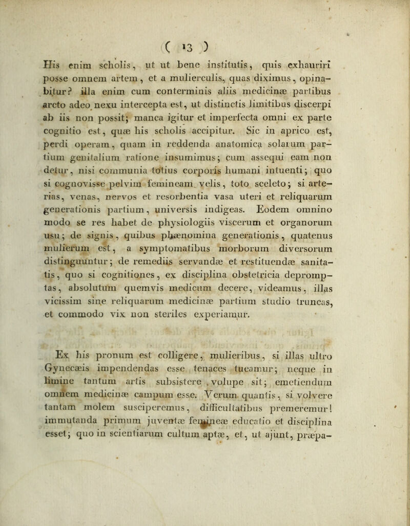 His enim scholis, ut ut bene institutis, quis exhauriri posse omnem artem, et a mulierculis, quas diximus, opina- bitur? illa enim cum conterminis aliis medicinae partibus arcto adeo nexu intercepta est, ut distinctis limitibus discerpi ab iis non possit; manca igitur et imperfecta omni ex parte cognitio est, quae his scholis accipitur. Sic in aprico est, perdi operam, quam in reddenda anatomica solarum par- tium genitalium ratione insumimus; cum assequi eam non detur, nisi communia totius corporis humani intuenti; quo si cognovisse pelvim femineam, velis, toto sceleto; si arte- rias, venas, nervos et resorbentia vasa uteri et reliquarum generationis partium, universis indigeas. Eodem omnino modo se res habet de physiologiis viscerum et organorum usu; de signis , quibus pbasnoinina generationis , quatenus mulierum est, a symptomatibus morborum diversorum distinguuntur; de remediis servandae et restituendae sanita- tis, quo si cognitiones, ex disciplina obstetricia depromp- tas, absolutum quemvis medicum decere, videamus, illas vicissim sin^e reliquarum medicinae partium studio truncas, et commodo vix non steriles experiampr. Ex his pronum est colligere, mulieribus, si illas ultro Gynecaeis impendendas esse tenaces tueamur; neque in limine tantum artis subsistere .volupe sit; emetiendum omnem medicinae campum esse. Verum quantis, si volvere tantam molem susciperemus, difficultatibus premeremur! immutanda primum juventas fei^yieae educatio et disciplina esset; quo in scientiarum cultum aptae, et, ut ajimt, praepa-