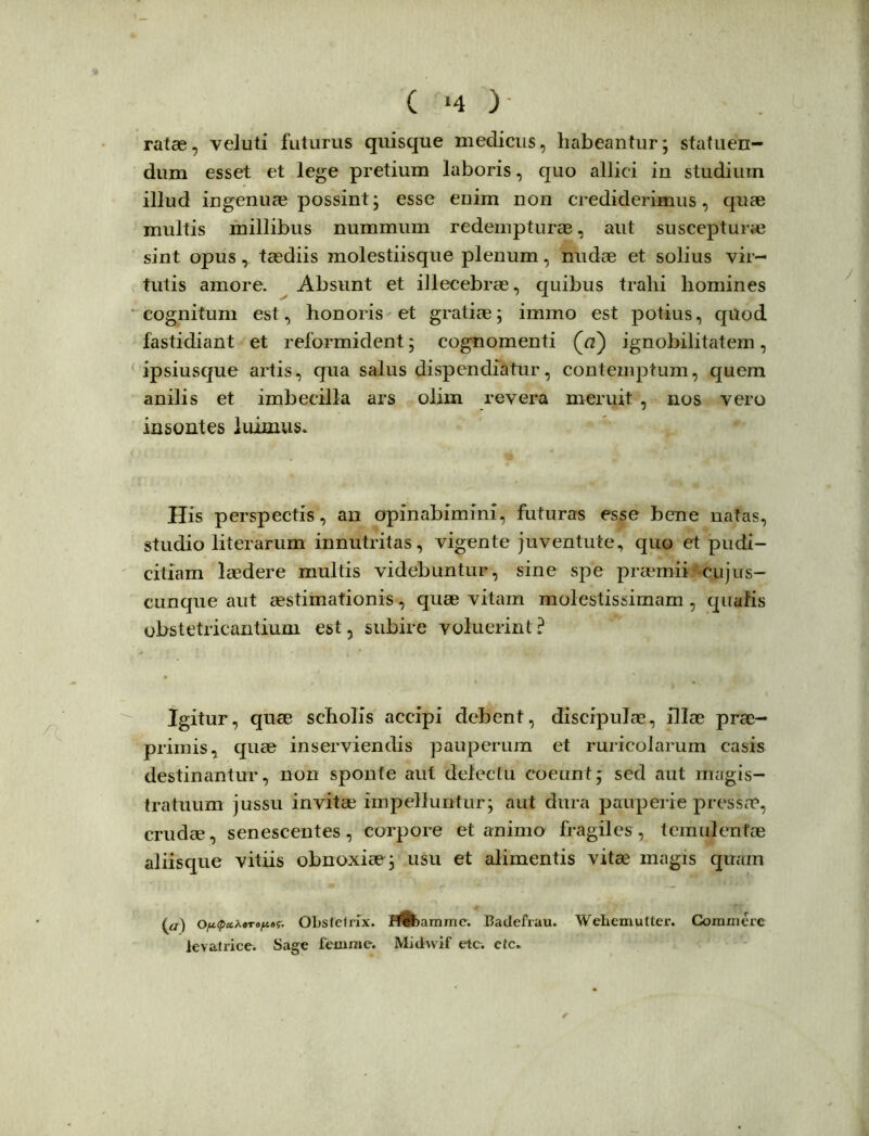 ( ‘4 ) ratae, veluti futurus quisque medicus, habeantur; statuen- dum esset et lege pretium laboris, quo allici in studium illud ingenuae possint; esse enim non crediderimus, quae multis millibus nummum redempturae, aut suscepturae sint opus, taediis molestiisque plenum, nudae et solius vir- tutis amore. Absunt et illecebrae, quibus tralii homines cognitum est, honoris et gratiae; immo est potius, quod fastidiant et reformident; cognomenti ignobilitatem, ipsiusque artis, qua salus dispendiatur, contemptum, quem anilis et imbecilla ars olim revera meruit , nos vero insontes luimus. His perspectis, an opinabimini, futuras esse bene natas, studio literarum innutritas, vigente juventute, quo et pudi- citiam laedere multis videbuntur, sine spe praemii cujus- cunque aut aestimationis, quae vitam molestissimam, qualis obstetricantium est, subire voluerint? Igitur, quae scholis accipi debent, discipulae, illae prae- primis, quae inserviendis pauperum et ruricolarum casis destinantur, non sponte aut delectu coeunt; sed aut magis- tratuum jussu invitae impelluntur; aut dura pauperie pressae, crudae, senescentes, corpore et animo fragiles, temulentae aliisque vitiis obnoxiae ; usu et alimentis vitae magis quam (a) OpQct^oTopts. Obstetrix. HGbainme. Badefrau. Wehemutter. Commere levatrice. Sage femme. Midwif etc. ctc.