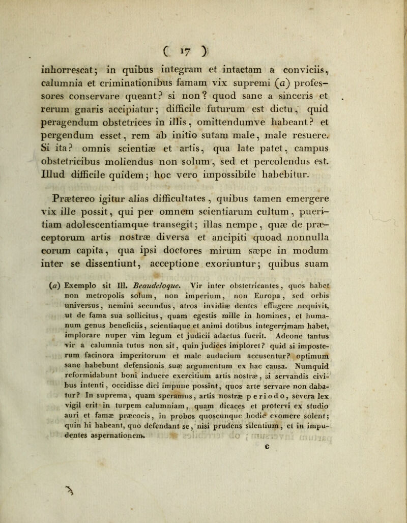 ( >7 ) inhorrescat; in quibus integram et intactam a conviciis, calumnia et criminationibus famam vix supremi (a) profes- sores conservare queant? si non? quod sane a sinceris et rerum gnaris accipiatur; difficile futurum est dictu, quid peragendum obstetrices in illis, omittendumve habeant? et pergendum esset, rem ab initio sutam male, male resuere. Si ita? omnis scientiae et artis, qua late patet, campus obstetricibus moliendus non solum, sed et percolendus est. Illud difficile quidem; hoc vero impossibile habebitur. Praetereo igitur alias difficultates , quibus tamen emergere vix ille possit, qui per omnem scientiarum cultum, pueri- tiam adolescentiamque transegit; illas nempe, quae de prae- ceptorum artis nostrae diversa et ancipiti quoad nonnulla eorum capita, qua ipsi doctores mirum saepe in modum inter se dissentiunt, acceptione exoriuntur; quibus suam (nr) Exemplo sit 111. Beaudeloque. Vir inter obstetricantes, quos habet non metropolis solum, non imperium, non Europa, sed orbis universus, nemini secundus, atros invidiae dentes effugere nequivit, ut de fama sua sollicitus, quam egestis mille in homines, et huma- num genus beneficiis, scientiaque et animi dotibus integerrjmam habet, implorare nuper vim legum et judicii adactus fuerit. Adeone tantus vir a calumnia tutus non sit, quin judices imploret? quid si imposte- rum facinora imperitorum et male audacium accusentur? optimum sane habebunt defensionis suae argumentum ex hac causa. Numquid reformidabunt boni induere exercitium artis nostrae, si servandis civi- bus intenti, occidisse dici impune possint, quos arte servare non daba- tur? In suprema, quam speramus, artis nostrae periodo, severa lex vigil erit in turpem calumniam, quam dicaces et protervi ex studio auri et famae praecocis, in probos quoscunque hodie evomere solent; quin hi habeant, quo defendant se, nisi prudens silentium, et in impu- dentes aspernationem. c