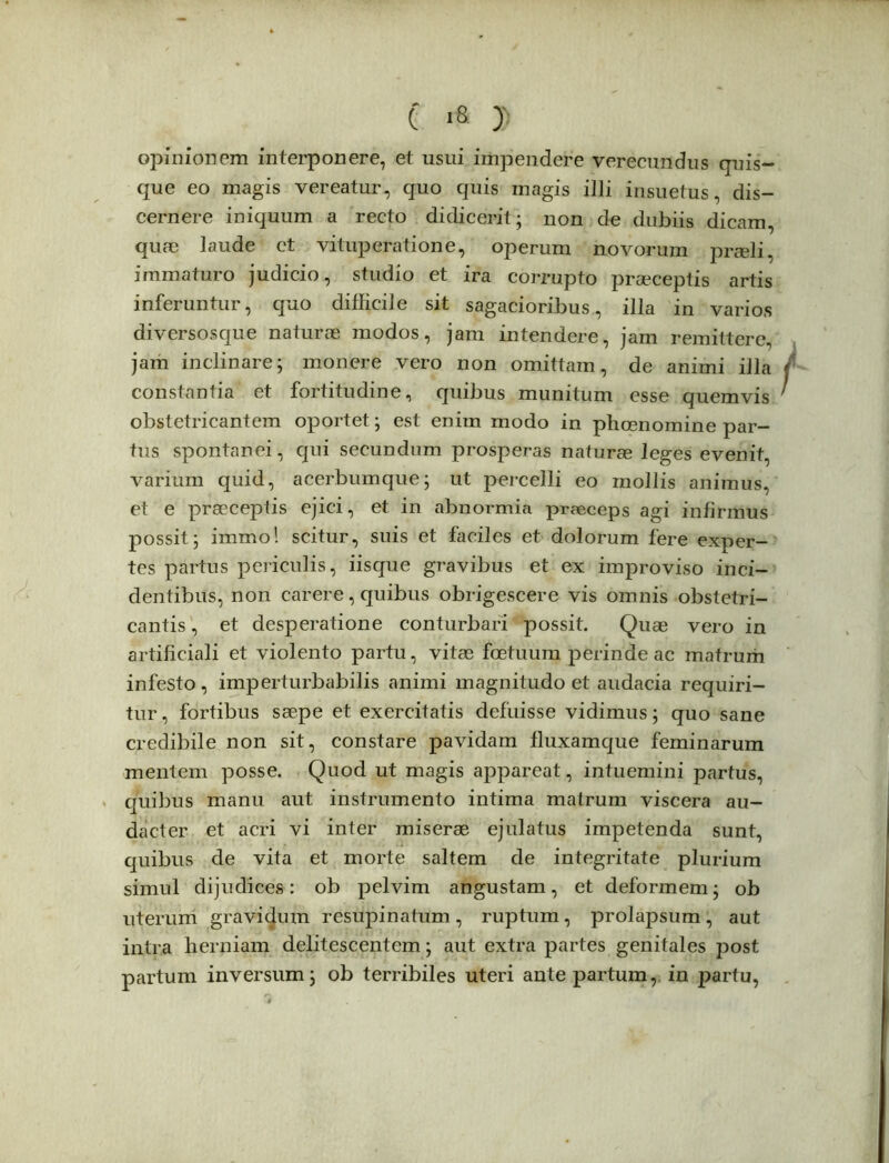 e d opinionem interponere, et usui impendere verecundus quis- que eo magis vereatur, quo quis magis illi insuetus, dis- cernere iniquum a recto didicerit; non de dubiis dicam, quae laude ct vituperatione, operum novorum praeli, immaturo judicio, studio et ira corrupto praeceptis artis inferuntur, quo difficile sit sagacioribus, illa in varios diversosque naturae modos, jam intendere, jam remittere, jam inclinare; monere vero non omittam, de animi illa constantia et fortitudine, quibus munitum esse quemvis obstetricantem oportet; est enim modo in phcenomine par- tus spontanei, qui secundum prosperas naturae leges evenit, varium quid, acerbumque; ut percelli eo mollis animus, et e praeceptis ejici, et in abnormia praeceps agi infirmus possit; immo! scitur, suis et faciles et dolorum fere exper- tes partus periculis, iisque gravibus et ex improviso inci- dentibus, non carere, quibus obrigescere vis omnis obstetri- cantis , et desperatione conturbari possit. Quae vero in artificiali et violento partu, vitae fcetuum perinde ac matrum infesto, imperturbabilis animi magnitudo et audacia requiri- tur , fortibus saepe et exercitatis defuisse vidimus; quo sane credibile non sit, constare pavidam fluxamque feminarum mentem posse. Quod ut magis appareat, intuemini partus, quibus manu aut instrumento intima matrum viscera au- dacter et acri vi inter miserae ejulatus impetenda sunt, quibus de vita et morte saltem de integritate plurium simul dijudices: ob pelvim angustam, et deformem; ob uterum gravicjum resupinatum , ruptum, prolapsum , aut intra herniam delitescentem; aut extra partes genitales post partum inversum; ob terribiles uteri ante partum, in partu,