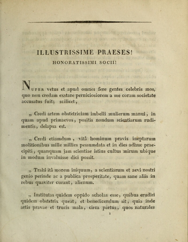 ILLUSTRISSIME PRAESES! HONORATISSIMI SOCII! N I 'dter vetus et apud omnes fere gentes celebris mos, quo non credam exstare perniciosiorem a me coram societate accusatus fuit*, scilicet, „ Credi artem obstetriciam imbelli mulierum manui, in quam apud primaevos, positis nondum scientiarum rudi- mentis, delapsa est. „ Credi etiamdum , vita hominum pravis ineptarum molitionibus mille millies pessumdata et in dies adhuc prae- cipiti, quanquam jam scientiae istius cultus mirum ubique in modum invaluisse dici possit. „ Trahi ita morem iniquum, a scientiarum et aevi nostri genio perinde ac a piiblica prosperitate, quam sane aliis in rebus quaviter curant, alienum. „ Institutas quidem oppido scholas esse, quibus erudiri quidem obstetrix queat, et benedicendum sit, quia inde artis pravae et trucis mala, circa partus, quos naturales