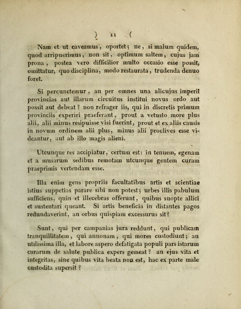 ) « -.( Nara et ut cavearaus , oportet 5 ne , si malum quidem, quod arripuerimus , non sit, optimum saltem , cujus jam prona , postea vero difficilior multo occasio esse possit, omittatur, quo disciplina, modo restaurata, trudenda denuo foret. Si percunctemur , an per omnes una alicujus imperii provincias aut illarum circuitus institui novus ordo aut possit aut debeat ? non refrager iis, qui in discretis primum provinciis experiri praeferant, prout a vetusto more plus alii, alii minus resipuisse visi fuerint, prout et ex aliis causis in novum ordinem alii plus, minus alii proclives esse vi- deantur, aut ab illo magis alieni. Utcunque res accipiatur, certum est: in tenuem, egenam et a musarum sedibus remotam utcunque gentem curam praeprimis vertendam esse. Illa enim gens propriis facultatibus artis et scientiae istius suppetias parare sibi non potest*, urbes illis pabulum sufficiens, quin et illecebras offerunt, quibus suopte allici et sustentari queant. Si artis beneficia in distantes pagos redundaverint, an orbus quispiam excessurus sit? Sunt, qui per campanias jura reddunt, qui publicam tranquillitatem, qui annonam, qui mores custodiunt*, an utilissima illa, et labore aspero defatigata populi pars istarum curarum de salute publica expers gemeat ? an ejus vita et integritas, sine quibus vita beata non est, hac ex parte male custodita supersit ?