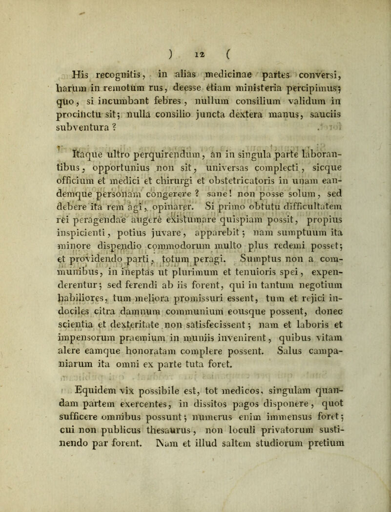 ) 1* ( His recognitis, in alias medicinae partes conversi, harum in remotum rus, deesse etiam ministeria percipimus? quo, si incumbant febres , nullum consilium validum in procinctu sit; nulla consilio juncta dextera manus, sauciis subventura ? . Itaque ultro perquirendum, an in singula parte laboran- tibus : opportunius non sit, universas complecti, sicque officium et medici et chirurgi et obstetricatoris in unam ean- demque personam congerere ? sane! non posse solum, sed debere ita rem agi,, opinarer. Si primo obtutu difficultatem rei peragendae augere existumare quispiam possit, propius inspicienti, potius juvare, apparebit ? nam sumptuum ita minore dispendio commodorum multo plus redemi posset? et providendo parti, totum peragi. Sumptus non a com- munibus, in ineptas ut plurimum et tenuioris spei, expen- derentur 5 sed ferendi ab iis forent, qui in tantum negotium habiliores, tum meliora promissuri essent, tum et rejici in- dociles citra damnum communium eousque possent, donec scientia et dexteritate non satisfecissent ? nam et laboris et impensorum praemium in muniis invenirent, quibus vitam alere eamque honoratam complere possent. Salus campa- niarum ita omni ex parte tuta foret Equidem vix possibile est, tot medicos, singulam quan- dam partem exercentes, in dissitos pagos disponere, quot sufficere omnibus possunt? numerus enim immensus foret? cui non publicus thesaurus, non loculi privatorum susti- nendo par forent. I\um et illud saltem studiorum pretium