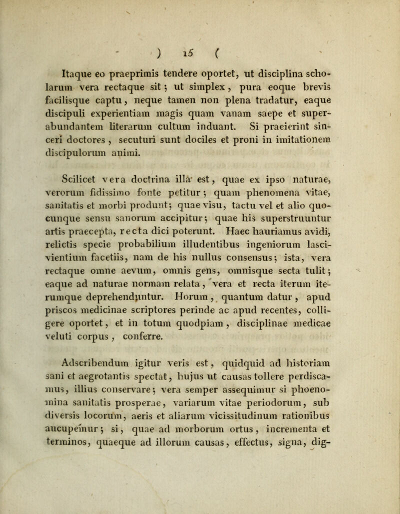 Itaque eo praeprimis tendere oportet, ut disciplina scho- larum vera rectaque sit *, ut simplex , pura eoque brevis facilisque captu, neque tamen non plena tradatur, eaque discipuli experientiam magis quam vanam saepe et super- abundantem literarum cultum induant. Si praeierint sin- ceri doctores , secuturi sunt dociles et proni in imitationem discipulorum animi. Scilicet vera doctrina illa* est, quae ex ipso naturae, verorum fidissimo fonte petitur*, quam phenomena vitae, sanitatis et morbi produnt*, quae visu, tactu vel et alio quo- cunque sensu sanorum accipitur*, quae his superstruuntur artis praecepta, recta dici poterunt. Haec hauriamus avidi, relictis specie probabilium illudentibus ingeniorum lasci- vientium facetiis, nam de his nullus consensus*, ista, vera rectaque omne aevum, omnis gens, omnisque secta tulit*, eaque ad naturae normam relata, vera et recta iterum ite- rumque deprehendantur. Horum , quantum datur , apud priscos medicinae scriptores perinde ac apud recentes, colli- gere oportet, et in totum quodpiam , disciplinae medicae veluti corpus , conferre. Adscribendum igitur veris est, quidquid ad historiam sani et aegrotantis spectat, hujus ut causas tollere perdisca- mus, illius conservare*, vera semper assequimur si phoeno- mina sanitatis prosperae, variarum vitae periodorum, sub diversis locorum, aeris et aliarum vicissitudinum rationibus aucupemur *, si, quae ad morborum ortus , incrementa et terminos, quaeque ad illorum causas, effectus, signa, dig-