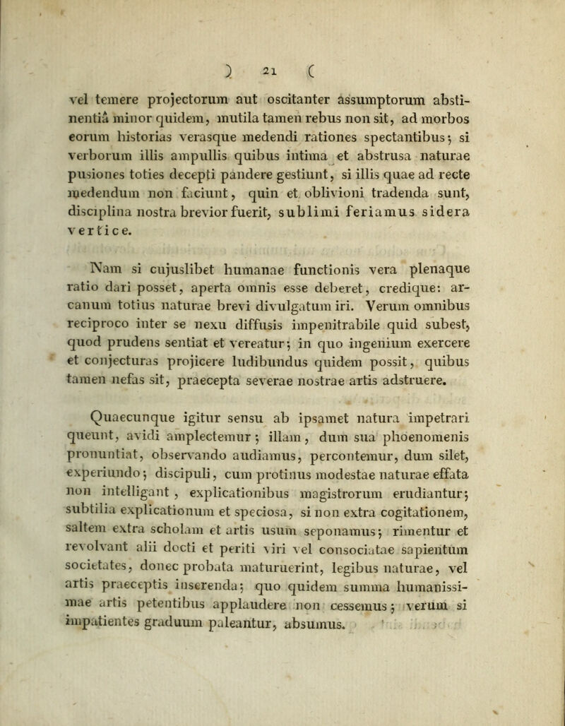 vel temere projectorum aut oscitanter assumptorum absti- nentia minor quidem, mutila tamen rebus non sit, ad morbos eorum historias verasque medendi rationes spectantibus-, si verborum illis ampullis quibus intima et abstrusa naturae pusiones toties decepti pandere gestiunt, si illis quae ad recte medendum non faciunt, quin et oblivioni tradenda sunt, disciplina nostra brevior fuerit, sublimi feriamus sidera vertice. Nam si cujuslibet humanae functionis vera plenaque ratio dari posset, aperta omnis esse deberet, credique: ar- canum totius naturae brevi divulgatum iri. Verum omnibus reciproco inter se nexu diffusis impenitrabile quid subest, quod prudens sentiat et vereatur-, in quo ingenium exercere et conjecturas projicere ludibundus quidem possit, quibus tamen nefas sit, praecepta severae nostrae artis adstruere. Quaecunque igitur sensu ab ipsamet natura impetrari queunt, avidi amplectemur 5 illam, dum sua phoenomenis pronuntiat, observando audiamus, percontemur, dum silet, experiundo -, discipuli, cum protinus modestae naturae effata non intelligant , explicationibus magistrorum erudiantur*, subtilia explicationum et speciosa, sinon extra cogitationem, saltem extra scholam et artis usum seponamus} rimentur et revolvant alii docti et periti viri vel consociatae sapientum societates, donec probata maturuerint, legibus naturae, vel artis praeceptis inserenda*, quo quidem summa humanissi- mae artis petentibus applaudere non cessemus\ verum si impatientes graduum paleantur, absumus.