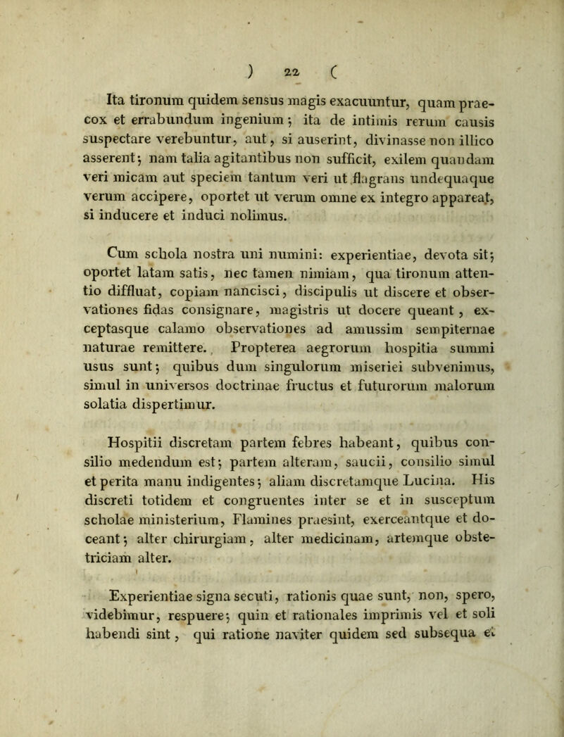 Ita tironum quidem sensus magis exacuuntur, quam prae- cox et errabundum ingenium 5 ita de intimis rerum causis suspectare verebuntur, aut, si auserint, divinasse non illico asserent-, nam talia agitantibus non sufficit, exilem quandam veri micam aut speciem tantum veri ut flagrans undequaque verum accipere, oportet ut verum omne ex integro appareat, si inducere et induci nolimus. Cum schola nostra uni numini: experientiae, devota sit*, oportet latam satis, nec tamen nimiam, qua tironum atten- tio diffluat, copiam nancisci, discipulis ut discere et obser- vationes fidas consignare, magistris ut docere queant , ex- ceptasque calamo observationes ad amussim sempiternae naturae remittere. Propterea aegrorum hospitia summi usus sunt-, quibus dum singulorum miseriei subvenimus, simul in universos doctrinae fructus et futurorum malorum solatia dispertimur. Hospitii discretam partem febres habeant, quibus con- silio medendum est-, partem alteram, saucii, consilio simul et perita manu indigentes*, aliam discretamque Lucina. His discreti totidem et congruentes inter se et in susceptum scholae ministerium, Flamines praesint, exerceantque et do- ceant*, alter chirurgiam, alter medicinam, artemque obste- triciam alter. Experientiae signa secuti, rationis quae sunt, non, spero, videbimur, respuere*, quin et rationales imprimis vel et soli habendi sint, qui ratione naviter quidem sed subsequa et