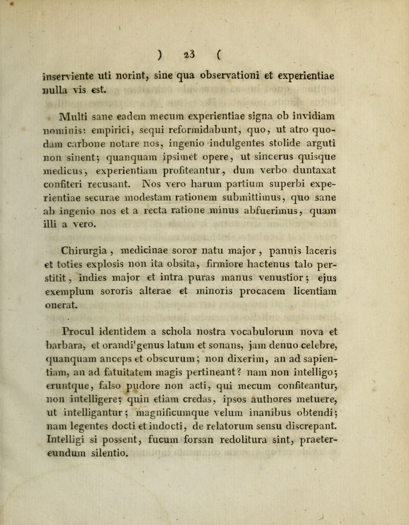 inserviente uti norint, sine qua observationi et experientiae nulla vis est. Multi sane eadem mecum experientiae signa ob invidiam nominis: empirici, sequi reformidabunt, quo, ut atro quo- dam carbone notare nos, ingenio indulgentes stolide arguti non sinent*, quanquam ipsimet opere, ut sincerus quisque medicus, experientiam profiteantur, dum verbo duntaxat confiteri recusant. Nos vero harum partium superbi expe- rientiae securae modestam rationem submittimus, quo sane ab ingenio nos et a recta ratione minus abfuerimus, quam illi a vero. Chirurgia , medicinae soror natu major , pannis laceris et toties explosis non ita obsita, firmiore hactenus talo per- stitit , indies major et intra puras manus venustior *, ejus exemplum sororis alterae et minoris procacem licentiam onerat. Procul identidem a schola nostra vocabulorum nova et barbara, et orandi' genus latum et sonans, jam denuo celebre, quanquam anceps et obscurum; non dixerim, an ad sapien- tiam, an ad fatuitatem magis pertineant? nam non intelligo*, eruntque, falso pudore non acti, qui mecum confiteantur, non intelligere; quin etiam credas, ipsos authores metuere, ut intelligantur*, magnificumque velum inanibus obtendi*, nam legentes docti et indocti, de relatorum sensu discrepant. Intelligi si possent, fucum forsan redolitura sint, praeter- eundum silentio.