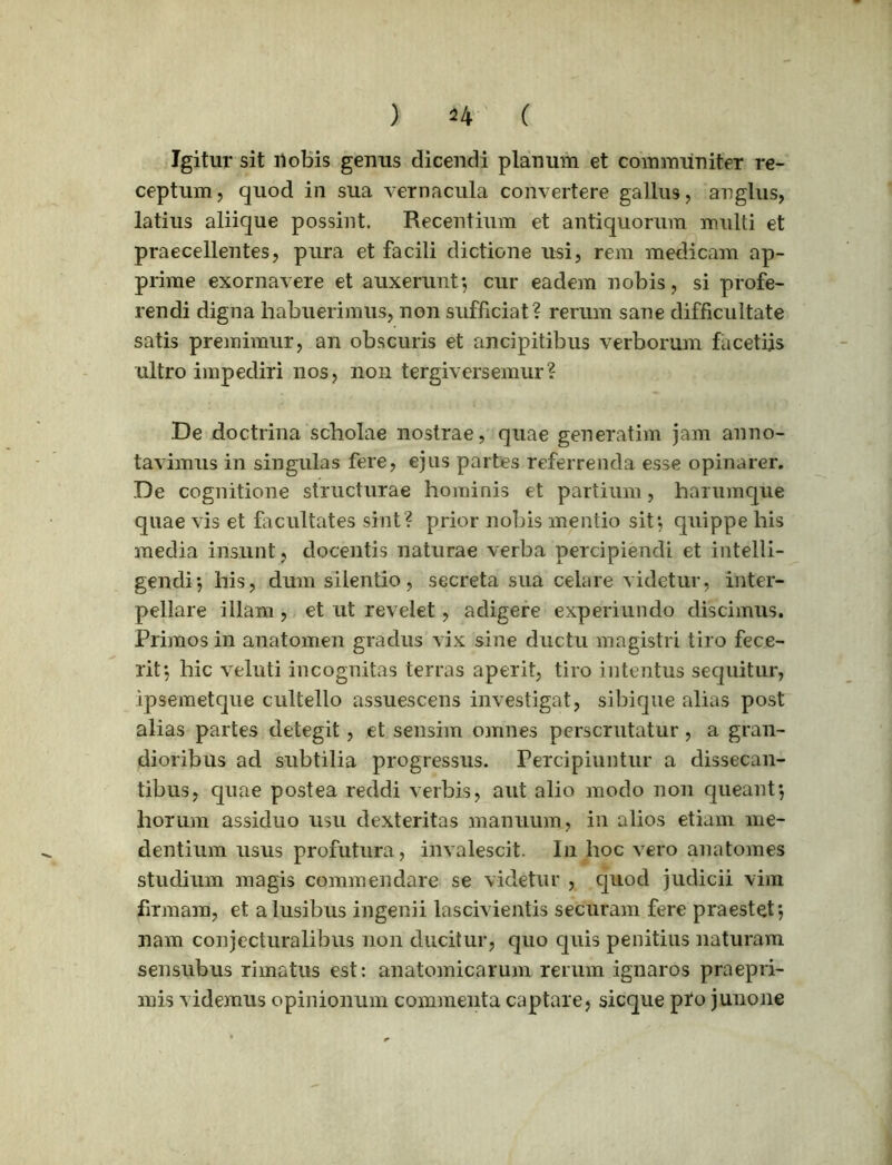 ) 4* ( Igitur sit nobis genus dicendi planum et communiter re- ceptum, quod in sua vernacula convertere gallus, anglus, latius aliique possint. Recentium et antiquorum multi et praecellentes, pura et facili dictione usi, rem medicam ap- prime exornavere et auxerunt*, cur eadem nobis, si profe- rendi digna habuerimus, non sufficiat? rerum sane difficultate satis premimur, an obscuris et ancipitibus verborum facetiis ultro impediri nos, non tergiversemur? De doctrina scholae nostrae, quae generatim jam anno- tavimus in singulas fere, ejus partes referrenda esse opinarer. De cognitione structurae hominis et partium, harumque quae vis et facultates sint? prior nobis mentio sit*, quippe his media insunt, docentis naturae verba percipiendi et intelli- gendi*, his, dum silentio, secreta sua celare videtur, inter- pellare illam, et ut revelet, adigere experiundo discimus. Primos in anatomen gradus vix sine ductu magistri tiro fece- rit*, hic veluti incognitas terras aperit, tiro intentus sequitur, ipsemetque cultello assuescens investigat, sibique alias post alias partes detegit, et sensim omnes perscrutatur, a gran- dioribus ad subtilia progressus. Percipiuntur a dissecan- tibus, quae postea reddi verbis, aut alio modo non queant*, horum assiduo usu dexteritas manuum, in alios etiam me- dentium usus profutura, invalescit. In hoc vero anatomes studium magis commendare se videtur , quod judicii vim firmam, et a lusibus ingenii lascivientis securam fere praestet*, nam conjecturalibus non ducitur, quo quis penitius naturam sensubus rimatus est: anatomicarum rerum ignaros praepri- mis videmus opinionum commenta captare, sicque pfo junone