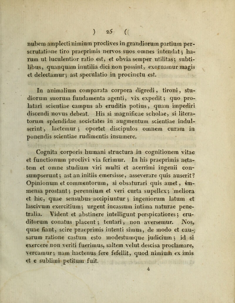 ) ( nubem amplecti nimium proclives in grandiorum partium per- scrutatione tiro praeprimis nervos suos omnes intendat *, ha- rum ut luculentior ratio est, et obvia semper utilitas*, subti- libus, quanquam inutilia dici non possint, exornamur magis et delectamur*, ast speculatio in procinctu est. In animalium comparata corpora digredi, tironi, stu- diorum suorum fundamenta agenti, vix expedit*, quo pro- latari scientiae campus ab eruditis potius, quam impediri discendi novus debeat. His si magnificae scholae, si litera- torum splendidae societates in augmentum scientiae indul- serint, laetemur *, oportet discipulos omnem curam in ponendis scientiae rudimentis insumere. Cognita corporis humani structura in cognitionem vitae et functionum proclivi via ferimur. In his praeprimis aeta- tem et omne studium viri multi et acerrimi ingenii con- sumpserunt*, ast an initiis emersisse, asseverare quis auserit? Opinionum et commentorum, si obsaturari quis amet, im- mensa prostant *, perennium et veri curta supellex*, meliora et hic, quae sensubus accipiuntur *, ingeniorum latum et lascivum exercitium*, urgent incassum intima naturae pene- tralia. Vident et abstinere intelligunt perspicatiores 5 eru- ditorum conatus placent *, tentari, non aversemur. Nos, quae fiant, scire praeprimis intenti simus, de modo et cau- sarum ratione castum esto modestumque judicium *, id si exercere non veriti fuerimus, saltem velut descisa proclamare, vereamur*, nam hactenus fere fefellit, quod nimiurti eximis et e sublimi petitum fuit. 4