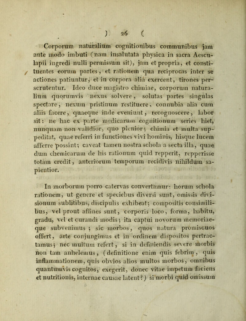 Corporum naturalium cognitionibus communibus jam ante modo imbuti (nam insalutata physica in sacra Aescu- lapii ingredi nulli permissum sit), jam et propria, et consti- / tuentes eorum partes , et rationem qua reciprocas inter se actiones patiuntur, et in corpora alia exercent, tirones per- scrutentur. Ideo duce magistro chimiae, corporum natura- lium quorumvis nexus solvere, solutas partes singulas spectare, nexum pristinum restituere, connubia alia cum aliis facere, quaeque inde eveniunt, recognoscere, labor sit: ne hac ex parte medicarum cognitionum series hiet, nunquam non validior, quo plenior ; chimia et multa sup- peditat, quae referri in functiones vivi hominis, hisque lucem afferre possint; caveat tamen nostra schola a secta illa, quae dum cliemicarum de his rationum quid repperit, repperisse totam credit, anteriorum temporum recidivis nihildum sa- pientior. In morborum porro catervas convertamur: horum schola rationem, ut genere et speciebus diversi sunt, omissis divi- sionum sublitibus, discipulis exhibeat; compositis consimili- bus, vel prout affines sunt, corporis loco, forma, habitu, gradu, vel et curandi modis; ita captui novorum memoriae- que subvenimus ; sic morbos, quos natura promiscuos offert, arte conjungimus et in ordinem dispositos pertrac- tamus; nec multum refert, si in definiendis severe morbis non tam anhelemus, (definitione enim quis febrim , quis inflammationem, quis obvios alios multos morbos, omnibus quantumvis cognitos, exegerit, donec vitae impetum faciens et nutritionis, internae causae latent?) si morbi quid omissum