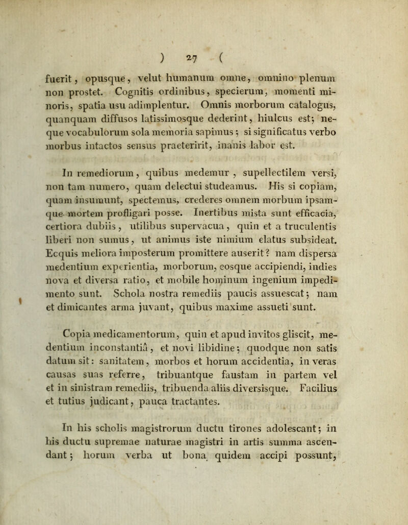 fuerit, opusque, velut humanum omne, omnino plenum non prostet. Cognitis ordinibus, specierum, momenti mi- noris, spatia usu adimplentur. Omnis morborum catalogus, quanquam diffusos latissimosque dederint, hiulcus est; ne- que vocabulorum sola memoria sapimus; si significatus verbo morbus intactos sensus praeteririt, inanis labor est. In remediorum, quibus medemur , supellectilem versi, non tam numero, quam delectui studeamus. His si copiam, quam insumunt, spectemus, crederes omnem morbum ipsam- que mortem profligari posse. Inertibus mista sunt efficacia, certiora dubiis , utilibus supervacua , quin et a truculentis liberi non sumus, ut animus iste nimium elatus subsideat. Ecquis meliora imposterum promittere auserit? nam dispersa medentium experientia, morborum, eosque accipiendi, indies nova et diversa ratio, et mobile hominum ingenium impedi- mento sunt. Schola nostra remediis paucis assuescat; nam et dimicantes arma juvant, quibus maxime assueti sunt. Copia medicamentorum, quin et apud invitos gliscit, me- dentium inconstantia, et novi libidine; quodque non satis datum sit: sanitatem, morbos et horum accidentia, in veras causas suas referre, tribuantque faustam in partem vel et in sinistram remediis, tribuenda aliis diversisque. Facilius et tutius judicant, pauca tractantes. In his scholis magistrorum ductu tirones adolescant; in his ductu supremae naturae magistri in artis summa ascen- dant ; horum verba ut bona quidem accipi possunt,