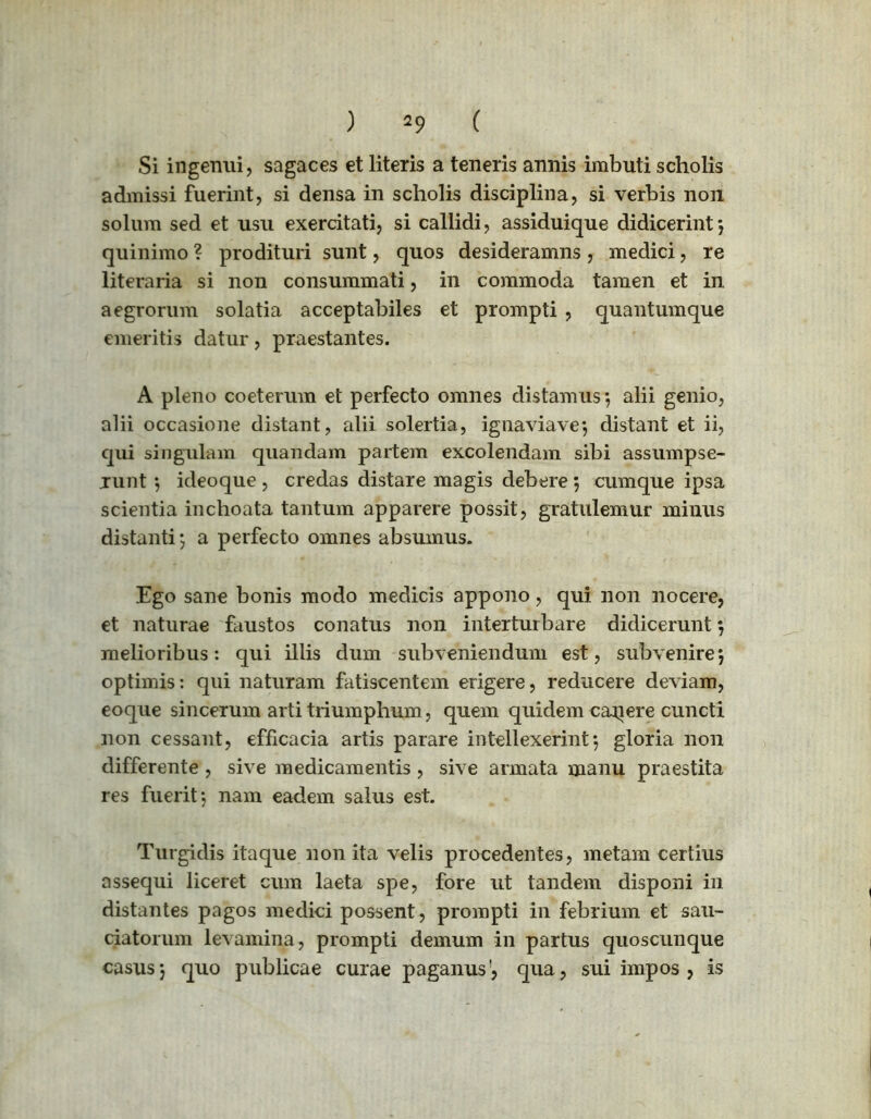 ) ( Si ingenui, sagaces et literis a teneris annis imbuti scholis admissi fuerint, si densa in scholis disciplina, si verbis non solum sed et usu exercitati, si callidi, assiduique didicerint-, quinimo ? prodituri sunt, quos desideramns , medici, re literaria si non consummati, in commoda tamen et in aegrorum solatia acceptabiles et prompti , quantumque emeritis datur, praestantes. A pleno coeterum et perfecto omnes distamus-, alii genio, alii occasione distant, alii solertia, ignaviave-, distant et ii, qui singulam quandam partem excolendam sibi assumpse- runt ideoque, credas distare magis debere *, cumque ipsa scientia inchoata tantum apparere possit, gratulemur minus distanti; a perfecto omnes absumus. Ego sane bonis modo medicis appono, qui non nocere, et naturae faustos conatus non interturbare didicerunt 5 melioribus: qui illis dum subveniendum est, subvenire*, optimis: qui naturam fatiscentem erigere, reducere deviam, eoque sincerum arti triumphum, quem quidem cajiere cuncti non cessant, efficacia artis parare intellexerint-, gloria non differente , sive medicamentis , sive armata manu praestita res fuerit-, nam eadem salus est. Turgidis itaque non ita velis procedentes, metam certius assequi liceret cum laeta spe, fore ut tandem disponi in distantes pagos medici possent, prompti in febrium et sau- ciatorum levamina, prompti demum in partus quoscunque casus j quo publicae curae paganus’, qua, sui impos , is