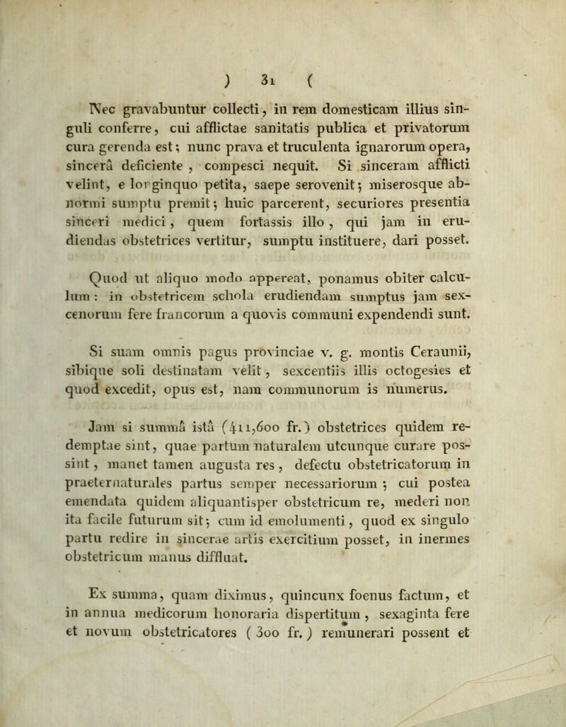 ) «1 ( Nec gravabuntur collecti, in rem domesticam illius sin- guli conferre, cui afflictae sanitatis publica et privatorum cura gerenda est; nunc prava et truculenta ignarorum opera, sincera deficiente , compesci nequit» Si sinceram afflicti velint, e lorginquo petita, saepe serovenit; miserosque ab- normi sumptu premit; huic parcerent, securiores presentia sinceri medici, quem fortassis illo , qui jam in eru- diendas obstetrices vertitur, sumptu instituere, dari posset. Quod ut aliquo modo appereat, ponamus obiter calcu- lum : in obstetricem schola erudiendam sumptus jam sex- cenorum fere francorum a quovis communi expendendi sunt. Si suam omnis pagus provinciae v. g. montis Ceraunii, sibique soli destinatam velit, sexcentiis illis octogesies et quod excedit, opus est, nam communorum is numerus. Jam si summa ista (411,600 fr.) obstetrices quidem re- demptae sint, quae partum naturalem utcunque curare pos- sint , manet tamen augusta res , defectu obstetricatorum in praeternaturales partus semper necessariorum ; cui postea emendata quidem aliquantisper obstetricum re, mederi non ita facile futurum sit; cum id emolumenti, quod ex singulo partu redire in sincerae artis exercitium posset, in inermes obstetricum manus diffluat. Ex summa, quam diximus, quincunx foenus factum, et in annua medicorum honoraria dispertitum , sexaginta fere et novum obstetricatores ( 3oo fr.) remunerari possent et