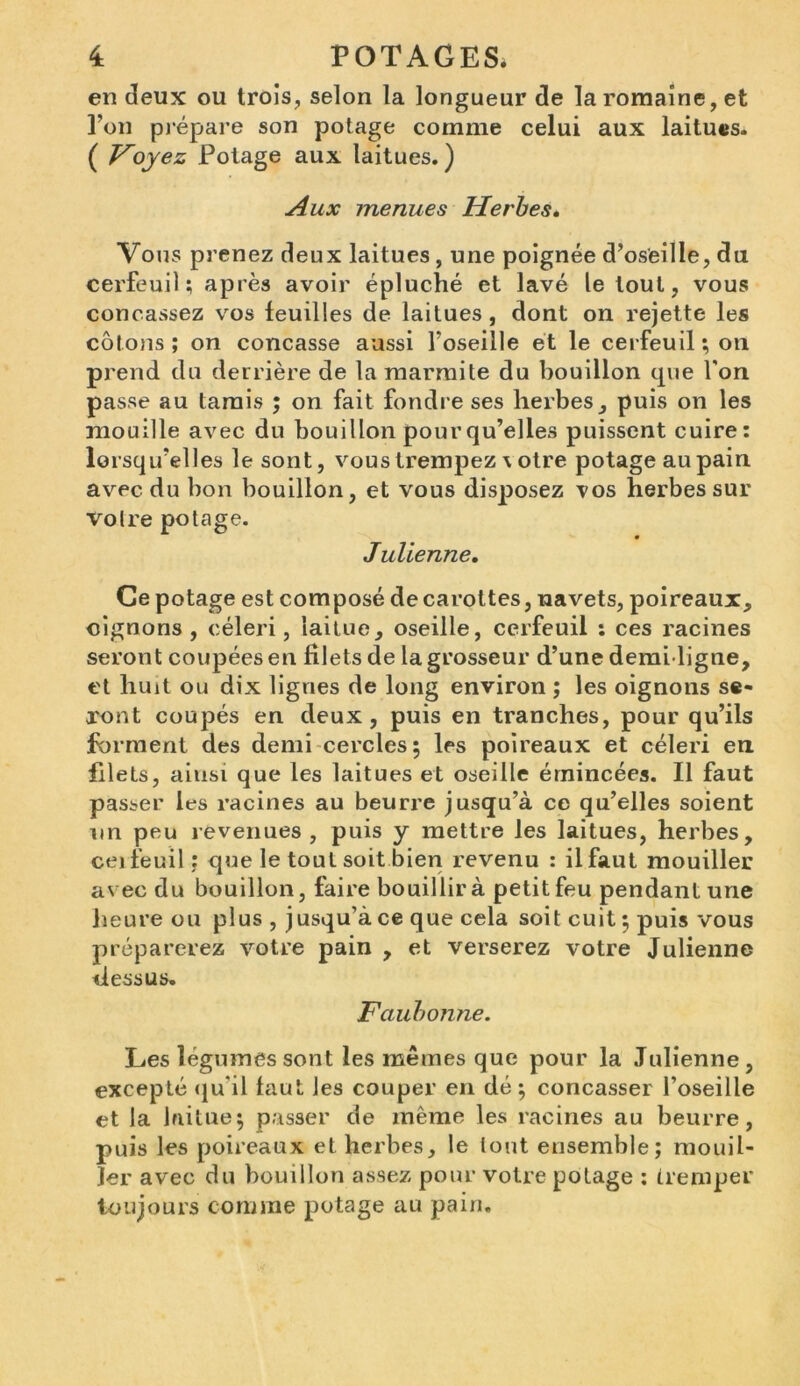 en deux ou trois, selon la longueur de la romaine, et l’on prépare son potage comme celui aux laitues. ( Voyez Potage aux laitues.) Aux menues Herbes. Vous prenez deux laitues , une poignée d’oseille, du cerfeuil; après avoir épluché et lavé le tout, vous concassez vos feuilles de laitues , dont on rejette les côlons ; on concasse aussi l’oseille et le cerfeuil ; on prend du derrière de la marmite du bouillon que l'on passe au tamis ; on fait fondre ses herbes, puis on les mouille avec du bouillon pour qu’elles puissent cuire: lorsqu’elles le sont, vous trempez \ otre potage au pain avec du bon bouillon, et vous disposez vos herbes sur Voire potage. Julienne. Ce potage est composé de carottes, navets, poireaux, oignons , céleri, laitue, oseille, cerfeuil : ces racines seront coupées en filets de la grosseur d’une demi-ligne, et huit ou dix lignes de long environ ; les oignons se- ront coupés en deux, puis en tranches, pour qu’ils forment des demi cercles; les poireaux et céleri en filets, ainsi que les laitues et oseille émincées. Il faut passer les racines au beurre jusqu’à ce qu’elles soient un peu revenues, puis y mettre les laitues, herbes, ceifeuil : que le tout soit bien revenu : il faut mouiller avec du bouillon, faire bouillir à petit feu pendant une heure ou plus , jusqu’à ce que cela soit cuit ; puis vous préparerez votre pain , et verserez votre Julienne dessus. Faubonne. Les légumes sont les mêmes que pour la Julienne, excepté qu'il faut les couper en dé ; concasser l’oseille et la laitue; passer de même les racines au beurre, puis les poireaux et herbes, le lout ensemble; mouil- ler avec du bouillon assez pour votre potage : tremper toujours comme potage au pain.