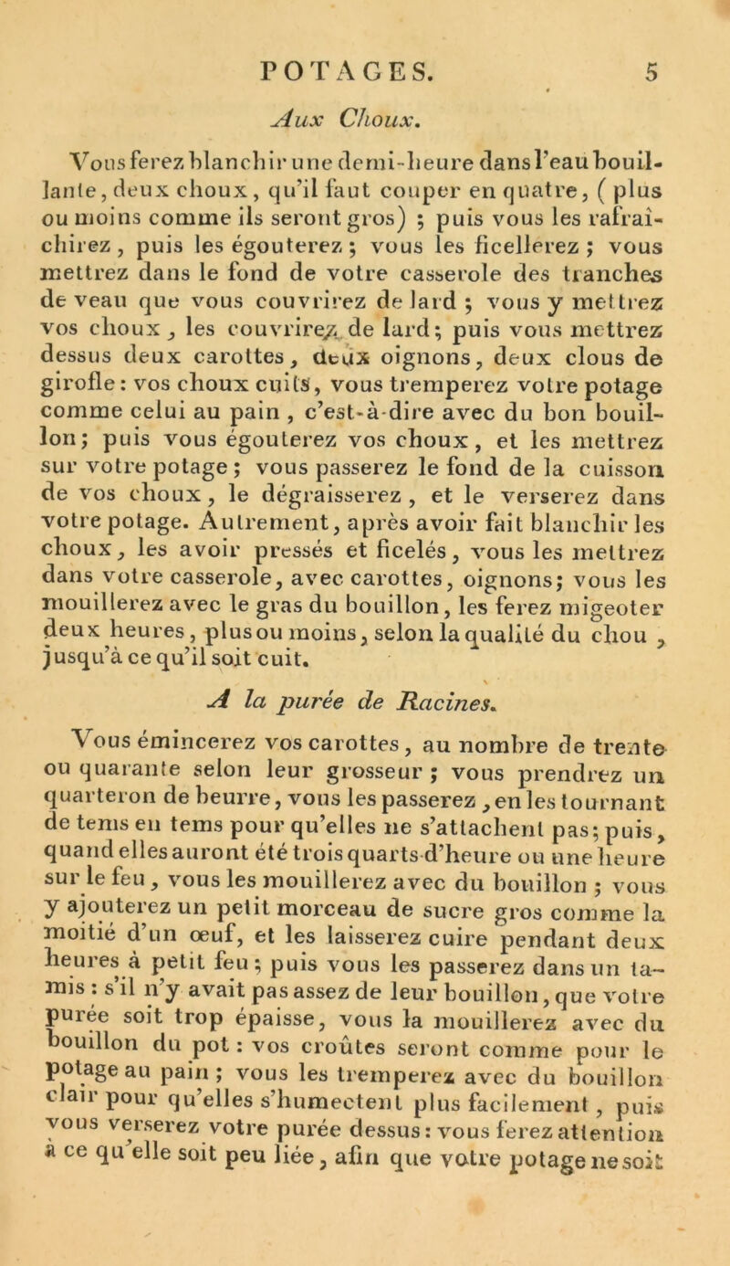 Aux Choux. Vous ferez blanchir une demi-heure dansî’eauhouil- lanle, deux choux, qu'il faut couper en quatre, ( plus ou moins comme ils seront gros) ; puis vous les rafraî- chirez , puis les égouterez ; vous les ficellerez ; vous mettrez dans le fond de votre casserole des tranches de veau que vous couvrirez de lard ; vous y mettrez vos choux , les couvrirez, de lard; puis vous mettrez dessus deux carottes, deux oignons, deux clous de girofle : vos choux cuits , vous tremperez votre potage comme celui au pain , c’est-à-dire avec du bon bouil- lon; puis vous égouterez vos choux, et les mettrez sur votre potage; vous passerez le fond de la cuisson de vos choux, le dégraisserez, et le verserez dans votre potage. Autrement, après avoir fait blanchir les choux, les avoir pressés et ficelés, vous les mettrez dans votre casserole, avec carottes, oignons; vous les mouillerez avec le gras du bouillon, les ferez migeoter deux heures, plus ou moins, selon la qualité du chou , jusqu’à ce qu’il soit cuit. ^ \ A la purée de Racines. \ ous émincerez vos carottes, au nombre de trente ou quarante selon leur grosseur ; vous prendrez un quarteron de beurre, vous les passerez ,en les tournant de tems en tems pour quelles ne s’attachent pas; puis „ quand elles auront été trois quarts d’heure ou une heure sui le feu , vous les mouillerez avec du bouillon ; vous y ajouterez un petit morceau de sucre gros comme la moitié d’un œuf, et les laisserez cuire pendant deux heures à petit feu; puis vous les passerez dans un ta- mis : s il il y avait pas assez de leur bouillon, que votre purée soit trop épaisse, vous la mouillerez avec du. boudlon du pot: vos croûtes seront comme pour le potage au pain; vous les tremperez avec du bouillon clair pour qu’elles s’humectent plus facilement , puis vous verserez votre purée dessus: vous ferez attention ce qu elle soit peu liée, afin que votre potage ne soit