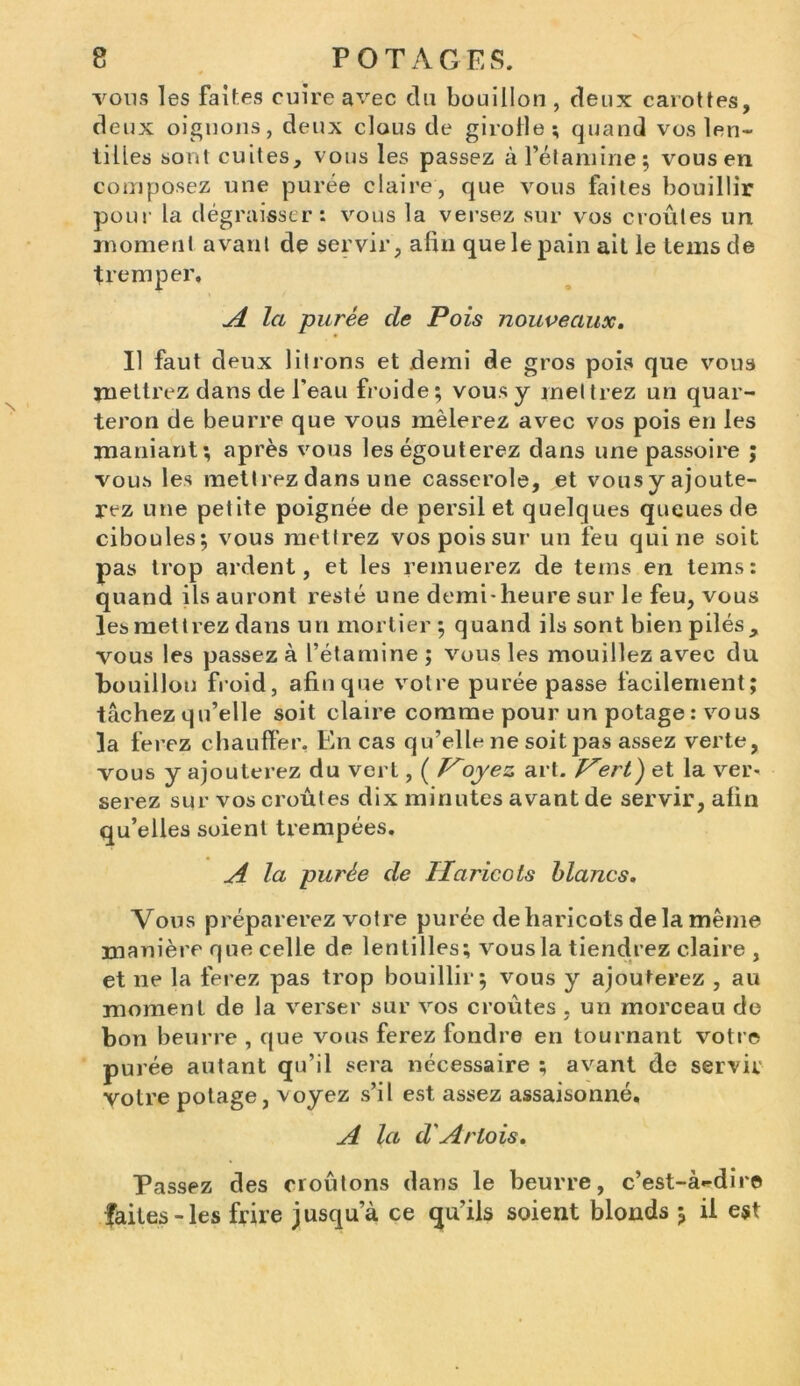 vous les faites cuire avec du bouillon , deux carottes, deux oignons, deux clous de girolle; quand vos len- tilles sont cuites, vous les passez à l’étamine; vous en composez une purée claire, que vous faites bouillir pour la dégraisser: vous la versez sur vos croûtes un moment avant de servir, afin que le pain ait le teins de tremper. A la purée de Pois nouveaux. Il faut deux litrons et demi de gros pois que vous mettrez dans de l’eau froide; vous y mettrez un quar- teron de beurre que vous mêlerez avec vos pois en les maniant; après vous leségouterez dans une passoire ; vous les mettrez dans une casserole, et vous y ajoute- rez une petite poignée de persil et quelques queues de ciboules; vous mettrez vos pois sur un feu qui ne soit pas trop ardent, et les remuerez de teins en teins: quand ils auront resté une demi-heure sur le feu, vous les mettrez dans un mortier ; quand ils sont bien pilés, vous les passez à l’étamine ; vous les mouillez avec du bouillon froid, afin que votre purée passe facilement; tâchez qu’elle soit claire comme pour un potage : vous la ferez chauffer. En cas qu’elle ne soitpas assez verte, vous y ajouterez du vert, ( Voyez art. Vert) et la ver- serez sur vos croûtes dix minutes avant de servir, afin qu’elles soient trempées. A la purée de Haricots blancs. Vous préparerez votre purée de haricots delà même manière que celle de lentilles; vous la tiendrez claire , et ne la ferez pas trop bouillir; vous y ajouterez , au moment de la verser sur vos croûtes , un morceau de bon beurre , que vous ferez fondre en tournant votre purée autant qu’il sera nécessaire ; avant de servir votre potage, voyez s’il est assez assaisonné, A la d'Artois. Passez des croûtons dans le beurre, c’est-à-dire faites-les frire jusqu’à ce qu’ils soient blonds ; ii est