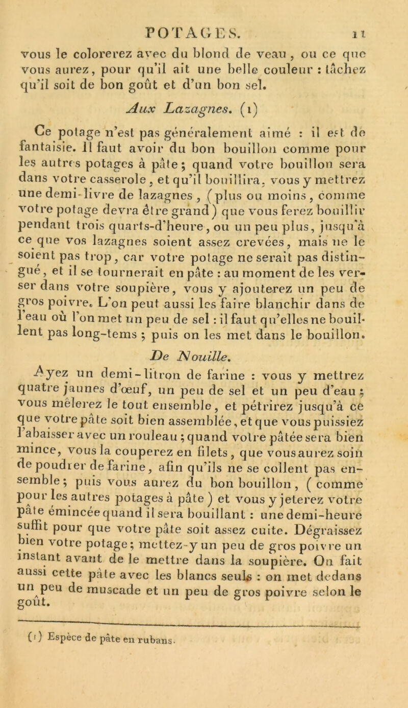 vous le colorerez avec du blond de veau , ou ce que vous aurez, pour qu’il ait une belle couleur : tachez qu'il soit de bon goût et d’un bon sel. Aux Lazagnes. (1) Ce potage n’est pas généralement aimé : il est de fantaisie, il faut avoir du bon bouillon comme pour les autres potages à pâte; quand votre bouillon sera dans votre casserole , et qu’il bouillira, vous y mettrez une demi-livre de lazagnes , (plus ou moins, comme votre potage devra être grand) que vous ferez bouillir pendant trois quarts-d’heure, ou un peu plus, jusqu'à ce que vos lazagnes soient assez crevées, mais ne le soient pas trop, car votre potage ne serait pas distin- gue , et il se tournerait en pâte : au moment de les ver- ser dans votre soupière, vous y ajouterez un peu de gros poivre. L on peut aussi les faire blanchir dans de 1 eau ou 1 on met un peu de sel : il faut qu’elles ne bouil- lent pas long-tems ; puis on les met dans le bouillon. De Nouille. Ayez un demi-litron de farine : vous y mettrez quatre jaunes d’œuf, un peu de sel et un peu d'eau : vous mêlerez le tout ensemble, et pétrirez jusqu'à ce que votre pâte soit bien assemblée, et que vous puissiez 1 abaisser avec un rouleau ; quand votre pâtée sera bien mince, vous la couperez en filets, que vousaurez soin de poudrer de farine, afin qu'ils ne se collent pas en- semble; puis vous aurez du bon bouillon , (comme pour les autres potages à pâte ) et vous y jeterez votre pâte émincée quand il sera bouillant : une demi-heure suffit pour que votre pâte soit assez cuite. Dégraissez nen votre potage; mettez-y un peu de gros poivre un instant avant de le mettre dans la soupière. Ou fait aussi cette pâte avec les blancs seuls : on met dedans un peu de muscade et un peu de gros poivre selon le goût. r & r ( i ) Espèce de pâte en rubans-