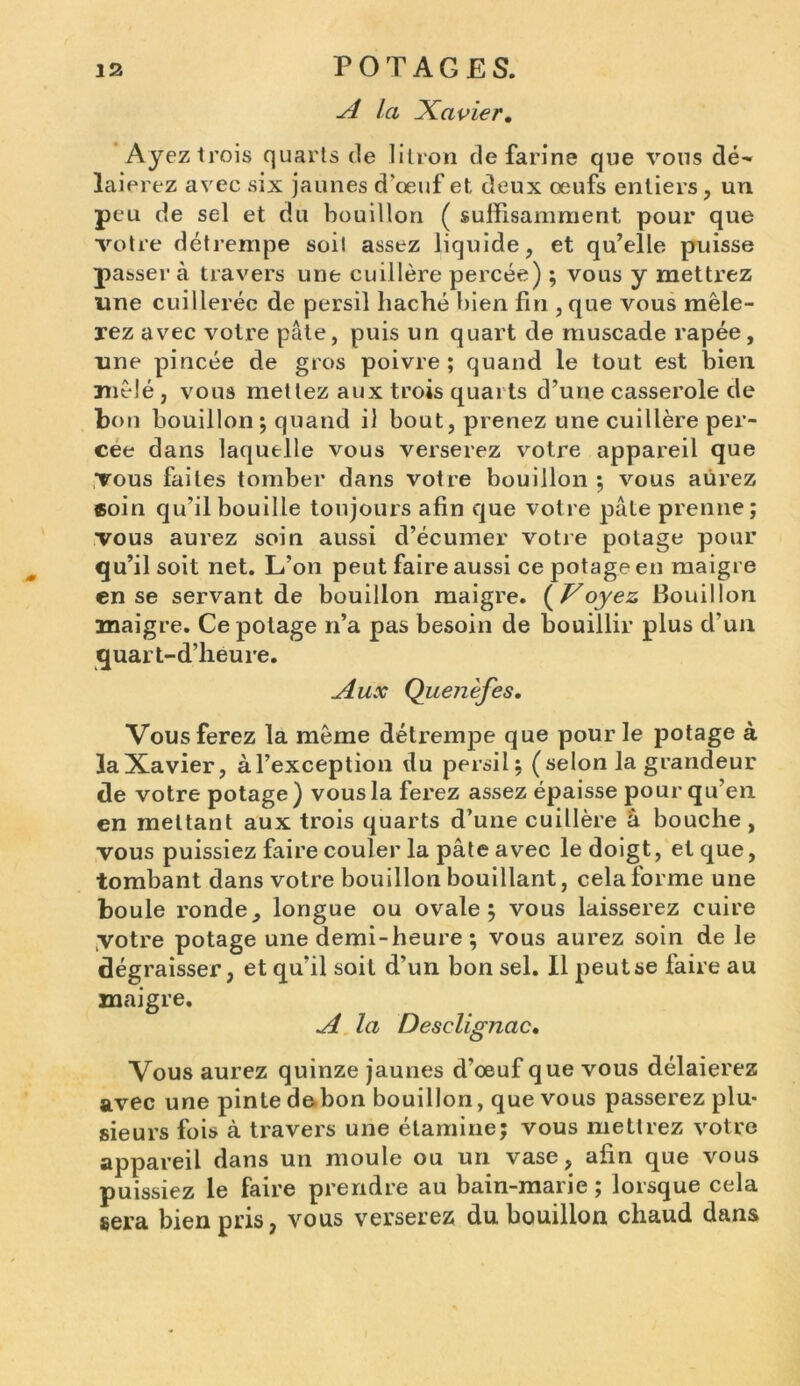 A la Xavier. Ayezlrois quarts de litron de farine que vous dé- laierez avec six jaunes d'œuf et deux œufs entiers, un peu de sel et du bouillon ( suffisamment pour que votre détrempe soit assez liquide, et qu’elle puisse passer à travers une cuillère percée) ; vous y mettrez une cuillerée de persil haché bien fin , que vous mêle- rez avec votre pâte, puis un quart de muscade râpée, une pincée de gros poivre; quand le tout est bien mêlé , vous mettez aux trois quarts d’une casserole de bon bouillon ; quand il bout, prenez une cuillère per- cee dans laquelle vous verserez votre appareil que vous faites tomber dans votre bouillon ; vous aurez coin qu’il bouille toujours afin que votre pâte prenne; vous aurez soin aussi d’écumer votre potage pour qu’il soit net. L’on peut faire aussi ce potage en maigre en se servant de bouillon maigre. ( Voyez Bouillon maigre. Ce potage n’a pas besoin de bouillir plus d’un quart-d’heure. Aux Quenèfes. Vous ferez la même détrempe que pour le potage à la Xavier, àl’exception du persil; (selon la grandeur de votre potage) vous la ferez assez épaisse pour qu’en en mettant aux trois quarts d’une cuillère â bouche, vous puissiez faire couler la pâte avec le doigt, et que, tombant dans votre bouillon bouillant, cela forme une boule ronde, longue ou ovale; vous laisserez cuire yotre potage une demi-heure; vous aurez soin de le dégraisser, et qu’il soit d’un bon sel. Il peut se faire au maigre. A la Desclignac. Vous aurez quinze jaunes d’œuf que vous délaierez avec une pinte dabon bouillon, que vous passerez plu- sieurs fois à travers une étamine; vous mettrez votre appareil dans un moule ou un vase, afin que vous puissiez le faire prendre au bain-marie ; lorsque cela sera bien pris, vous verserez du bouillon chaud dans