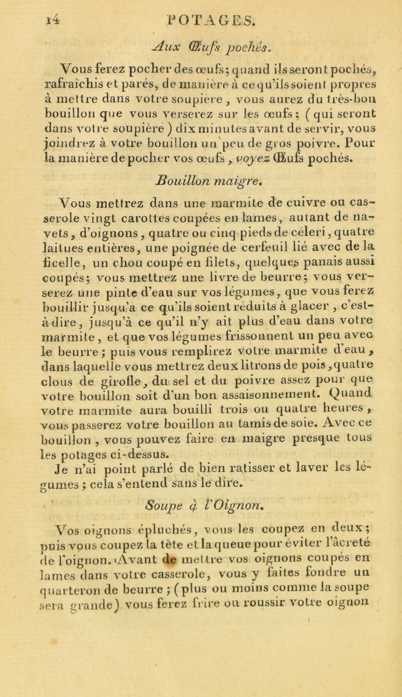 Aux QLufs pochés. Vous ferez pocher clés œufs; quand ils seront pochés, rafraîchis et parés, de manière à cequ’ilssoient propres à mettre dans votre soupière , vous aurez du très-bon bouillon que vous verserez sur les œufs; (qui seront dans votre soupière ) dix minutes avant de servir, vous joindrez à votre bouillon un peu de gros poivre. Pour la manière de pocher vos œufs , voyez (Bufs pochés. Bouillon maigre. Vous mettrez dans une marmite de cuivre ou cas- serole vingt carottes coupées en lames, autant de na- vets , d’oignons, quatre ou cinq pieds de céleri, quatre laitues entières, une poignée de cerfeuil lié avec de la flcelle, un chou coupé en lilels, quelques panais aussi coupés; vous mettrez une livre de beurre; vous ver- serez une pinte d’eau sur vos légumes, que vous ferez bouillir jusqu’à ce qu’ils soient réduits à glacer , c est- àdire, jusqu’à ce qu’il n’y ait plus d’eau dans votre marmite , et que vos légumes frissonnent un peu avec le beurre; puis vous remplirez votre marmite d eau , dans laquelle vous mettrez deux litrons de pois,quatre clous de girofle, du sel et du poivre assez pour que votre bouillon soit d’un bon assaisonnement. Quand votre marmite aura bouilli trois ou quatre heures , vous passerez votre bouillon au tamis de soie. Avec ce bouillon , vous pouvez faire en maigre presque tous les potages ci*dessus. Je n’ai point parlé de bien ratisser et laver les lé- gumes ; cela s’entend sans le dire. O 7 Soujje ç l'Oignon. Vos oignons épluchés, vous les coupez en deux; puis vous coupez la tète et la queue pour éviter lacreté de l’oignon.«Avant de mettre vos oignons coupés en lames dans votre casserole, vous y faites fondre un quarteron de beurre ; (plus ou moins comme la soupe sera grande) vous ferez frire ou roussir votre oignon