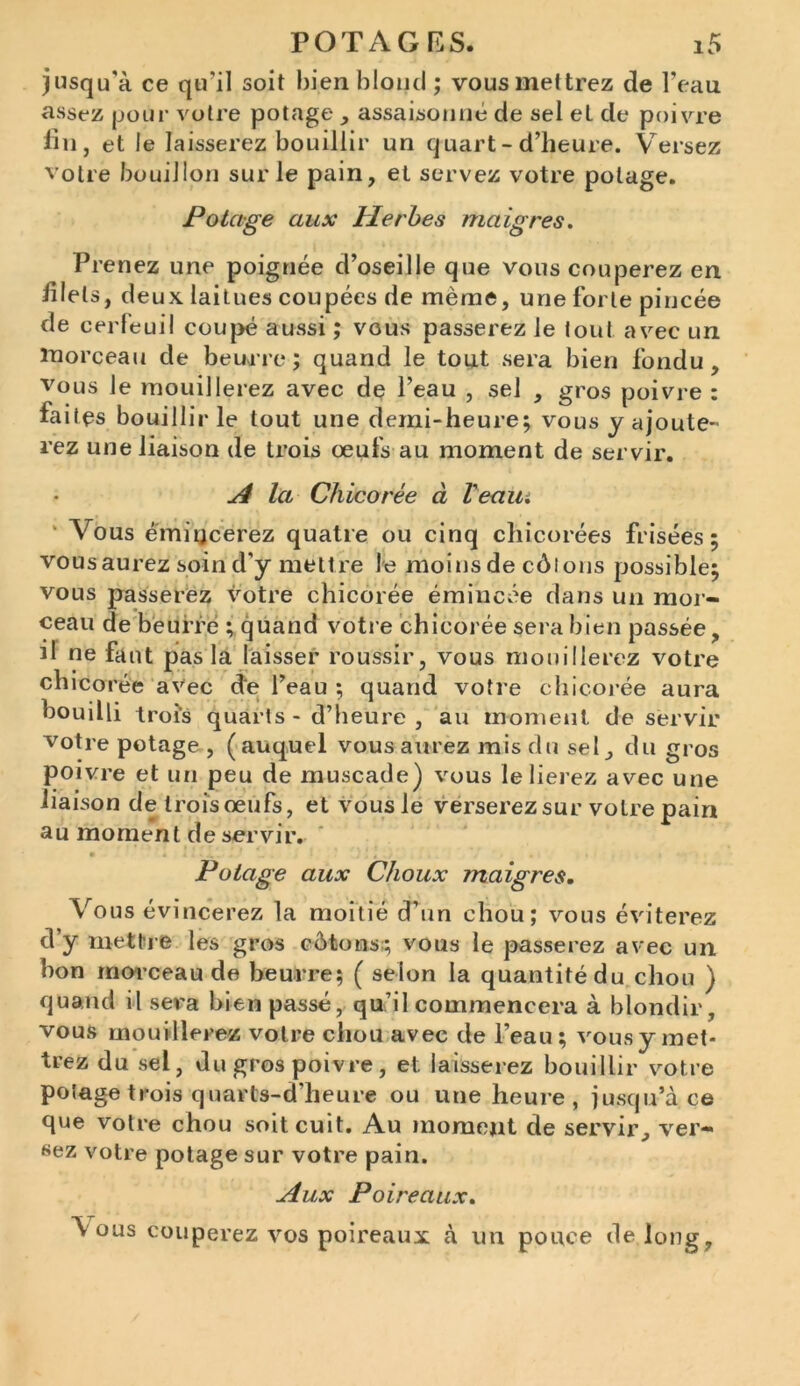 jusqu'à ce qu'il soit bien blond ; vous mettrez de l’eau assez pour votre potage , assaisonné de sel et de poivre fin, et le laisserez bouillir un quart - d’heure. Versez votre bouillon sur le pain, et servez votre potage. Potage aux Herbes maigres. Prenez une poignée d’oseille que vous couperez en filets, deux, laitues coupées de même, une forte pincée de cerfeuil coupé aussi ; vous passerez le tout avec un morceau de beurre; quand le tout sera bien fondu, vous le mouillerez avec de l’eau , sel , gros poivre : faites bouillir le tout une demi-heure; vous y ajoute- rez une liaison de trois œufs au moment de servir. A la Chicorée à Veaui Vous émincerez quatre ou cinq chicorées frisées; vousaurez soin d’y mettre Je moins de côlons possible; vous passerez votre chicorée émincée dans un mor- ceau de beurre ; quand votre chicorée sera bien passée, il ne faut pas la laisser roussir, vous mouillerez votre chicorée avec de l’eau ; quand votre chicorée aura bouilli trois quarts - d’heure , au moment, de servir votre potage , (auquel vous aurez mis du sel, du gros poivre et un peu de muscade) vous le lierez avec une liaison de trois œufs, et vous le verserez sur votre pain au moment de servir. Potage aux Choux maigres. Vous évincerez la moitié d’un chou; vous éviterez d y mettre les gros côtons; vous le passerez avec un bon morceau de beurre; ( selon la quantité du chou ) quand il sera bien passé, qu’il commencera à blondir, vous mouillerez votre chou avec de l’eau; vous y met- trez du sel, du gros poivre , et. laisserez bouillir votre potage trois quarls-d'heure ou une heure , jusqu’à ce que votre chou soit cuit. Au moment de servir, ver- sez votre potage sur votre pain. Aux Poireaux. \ ous couperez vos poireaux à un pouce de. long.